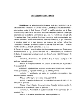 ANTECEDENTES DE HECHO




        PRIMERO.- Por la representación procesal de la Asociación Nacional de
establecimientos Financieros de Crédito (ASNEF), se interpuso recurso contencioso
administrativo contra el Real Decreto 1720/07, el cual fue admitido por la Sala,
motivando la publicación del preceptivo anuncio en el Boletín Oficial del Estado y la
reclamación del expediente administrativo que, una vez recibido se entregó a la
Procuradora Doña Beatriz Calvillo Rodríguez, para que, en la representación que
ostenta, formalizase la demanda dentro del plazo de veinte días, lo que verificó con
el oportuno escrito en el que, después de exponer los hechos y alegar los
fundamentos de derecho que estimó oportunos, terminó suplicando que: "... tras los
trámites oportunos, se dicte Sentencia en la que:
A) Declare la nulidad y deje sin efecto los siguientes preceptos del Reglamento
de Desarrollo de la Ley Orgánica 15/1999, de 13 de diciembre, de Protección
de Datos de carácter personal, aprobado por Real Decreto 1720/2007, de 21 de
diciembre:
        - Artículo 5. Definiciones. Del apartado 1.q), el inciso <<aunque no lo
realizase materialmente>>.
        - Artículo 8. Principios relativos a la calidad de los datos, en el párrafo 3º
de su apartado 5.
         Artículo 10. supuestos que legitiman el tratamiento o cesión de los datos,
en los apartados 2.a), supuesto primero, y 2.b), párrafo primero.
        - Artículo 11. Verificación de datos en solicitudes formuladas a las
Administraciones Públicas.
        - Artículo 12. Principios generales, en su apartado 2.
        - Artículo 13. Consentimiento para el tratamiento de datos de menores de
edad, en su apartado 4.
        - Artículo 18. Acreditación del cumplimiento del deber de información. En
el inciso final de su apartado 1 y en su apartado 2.
        - Artículo 21. Posibilidad de subcontratación de los servicios. En su
apartado 2.a).
        - Artículo 23. Carácter personalísimo, en su apartado 2.c).
 