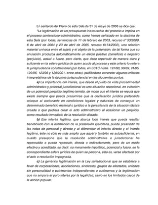 En sentencia del Pleno de esta Sala de 31 de mayo de 2006 se dice que:
        "La legitimación es un presupuesto inexcusable del proceso e implica en
el proceso contencioso-administrativo, como hemos señalado en la doctrina de
esta Sala (por todas, sentencias de 11 de febrero de 2003, recurso nº 53/2000,
6 de abril de 2004 y 23 de abril de 2005, recurso 6154/2002), una relación
material unívoca entre el sujeto y el objeto de la pretensión, de tal forma que su
anulación produzca automáticamente un efecto positivo (beneficio) o negativo
(perjuicio), actual o futuro, pero cierto, que debe repercutir de manera clara y
suficiente en la esfera jurídica de quien acude al proceso y este criterio lo reitera
la jurisprudencia constitucional (por todas, en SSTC núms. 197/88, 99/89, 91/95,
129/95, 123/96 y 129/2001, entre otras), pudiéndose concretar algunos criterios
interpretativos de la doctrina jurisprudencial en los siguientes puntos:
        a) La importancia del interés, que desde el punto de vista procedimental
administrativo y procesal jurisdiccional es una situación reaccional, en evitación
de un potencial perjuicio ilegítimo temido, de modo que el interés se reputa que
existe siempre que pueda presumirse que la declaración jurídica pretendida
coloque al accionante en condiciones legales y naturales de conseguir un
determinado beneficio material o jurídico o la persistencia de la situación fáctica
creada o que pudiera crear el acto administrativo al ocasionar un perjuicio,
como resultado inmediato de la resolución dictada.
        b) Ese interés legítimo, que abarca todo interés que pueda resultar
beneficiado con la estimación de la pretensión ejercitada, puede prescindir de
las notas de personal y directo y al diferenciar el interés directo y el interés
legítimo, éste no sólo es más amplio que aquél y también es autosuficiente, en
cuanto presupone que la resolución administrativa o jurisdiccional ha
repercutido o puede repercutir, directa o indirectamente, pero de un modo
efectivo y acreditado, es decir, no meramente hipotético, potencial y futuro, en la
correspondiente esfera jurídica de quien se persona, ésto es, verse afectado por
el acto o resolución impugnada.
        c) La genérica legitimación en la Ley Jurisdiccional que se establece a
favor de corporaciones, asociaciones, sindicatos, grupos de afectados, uniones
sin personalidad o patrimonios independientes o autónomos y la legitimación
que no ampara el puro interés por la legalidad, salvo en los limitados casos de
la acción popular.
 