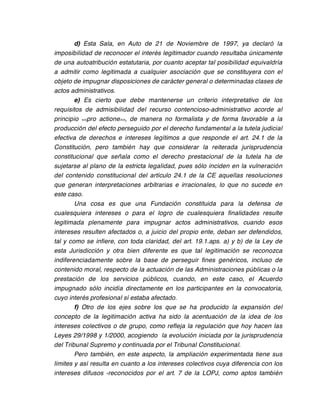 d) Esta Sala, en Auto de 21 de Noviembre de 1997, ya declaró la
imposibilidad de reconocer el interés legitimador cuando resultaba únicamente
de una autoatribución estatutaria, por cuanto aceptar tal posibilidad equivaldría
a admitir como legitimada a cualquier asociación que se constituyera con el
objeto de impugnar disposiciones de carácter general o determinadas clases de
actos administrativos.
        e) Es cierto que debe mantenerse un criterio interpretativo de los
requisitos de admisibilidad del recurso contencioso-administrativo acorde al
principio <<pro actione>>, de manera no formalista y de forma favorable a la
producción del efecto perseguido por el derecho fundamental a la tutela judicial
efectiva de derechos e intereses legítimos a que responde el art. 24.1 de la
Constitución, pero también hay que considerar la reiterada jurisprudencia
constitucional que señala como el derecho prestacional de la tutela ha de
sujetarse al plano de la estricta legalidad, pues sólo inciden en la vulneración
del contenido constitucional del artículo 24.1 de la CE aquellas resoluciones
que generan interpretaciones arbitrarias e irracionales, lo que no sucede en
este caso.
        Una cosa es que una Fundación constituida para la defensa de
cualesquiera intereses o para el logro de cualesquiera finalidades resulte
legitimada plenamente para impugnar actos administrativos, cuando esos
intereses resulten afectados o, a juicio del propio ente, deban ser defendidos,
tal y como se infiere, con toda claridad, del art. 19.1.aps. a) y b) de la Ley de
esta Jurisdicción y otra bien diferente es que tal legitimación se reconozca
indiferenciadamente sobre la base de perseguir fines genéricos, incluso de
contenido moral, respecto de la actuación de las Administraciones públicas o la
prestación de los servicios públicos, cuando, en este caso, el Acuerdo
impugnado sólo incidía directamente en los participantes en la convocatoria,
cuyo interés profesional sí estaba afectado.
        f) Otro de los ejes sobre los que se ha producido la expansión del
concepto de la legitimación activa ha sido la acentuación de la idea de los
intereses colectivos o de grupo, como refleja la regulación que hoy hacen las
Leyes 29/1998 y 1/2000, acogiendo la evolución iniciada por la jurisprudencia
del Tribunal Supremo y continuada por el Tribunal Constitucional.
        Pero también, en este aspecto, la ampliación experimentada tiene sus
límites y así resulta en cuanto a los intereses colectivos cuya diferencia con los
intereses difusos -reconocidos por el art. 7 de la LOPJ, como aptos también
 