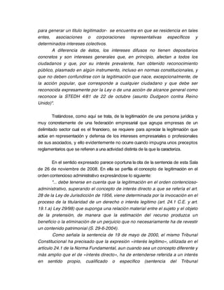 para generar un título legitimador- se encuentra en que se residencia en tales
entes, asociaciones o corporaciones representativas específicos y
determinados intereses colectivos.
       A diferencia de éstos, los intereses difusos no tienen depositarios
concretos y son intereses generales que, en principio, afectan a todos los
ciudadanos y que, por su interés prevalente, han obtenido reconocimiento
público, plasmado en algún instrumento, incluso en normas constitucionales, y
que no deben confundirse con la legitimación que nace, excepcionalmente, de
la acción popular, que corresponde a cualquier ciudadano y que debe ser
reconocida expresamente por la Ley o de una acción de alcance general como
reconoce la STEDH 4/81 de 22 de octubre (asunto Dudgeon contra Reino
Unido)".

        Tratándose, como aquí se trata, de la legitimación de una persona jurídica y
muy concretamente de una federación empresarial que agrupa empresas de un
delimitado sector cual es el financiero, se requiere para apreciar la legitimación que
actúe en representación y defensa de los intereses empresariales o profesionales
de sus asociados, y ello evidentemente no ocurre cuando impugna unos preceptos
reglamentarios que se refieren a una actividad distinta de la que la caracteriza.

        En el sentido expresado parece oportuna la cita de la sentencia de esta Sala
de 26 de noviembre de 2008. En ella se perfila el concepto de legitimación en el
orden contencioso administrativo expresándose lo siguiente:
        "... debe tenerse en cuenta que la legitimación en el orden contencioso-
administrativo, superando el concepto de interés directo a que se refería el art.
28 de la Ley de Jurisdicción de 1956, viene determinada por la invocación en el
proceso de la titularidad de un derecho o interés legítimo (art. 24.1 C.E. y art.
19.1.a) Ley 29/98) que suponga una relación material entre el sujeto y el objeto
de la pretensión, de manera que la estimación del recurso produzca un
beneficio o la eliminación de un perjuicio que no necesariamente ha de revestir
un contenido patrimonial (S. 29-6-2004).
        Como señala la sentencia de 19 de mayo de 2000, el mismo Tribunal
Constitucional ha precisado que la expresión «interés legítimo», utilizada en el
artículo 24.1 de la Norma Fundamental, aun cuando sea un concepto diferente y
más amplio que el de «interés directo», ha de entenderse referida a un interés
en sentido propio, cualificado o específico (sentencia del Tribunal
 