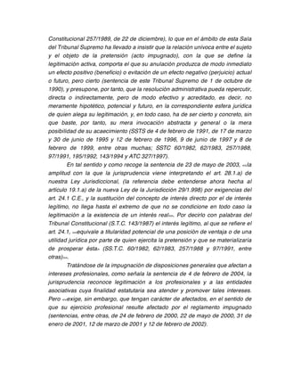 Constitucional 257/1989, de 22 de diciembre), lo que en el ámbito de esta Sala
del Tribunal Supremo ha llevado a insistir que la relación unívoca entre el sujeto
y el objeto de la pretensión (acto impugnado), con la que se define la
legitimación activa, comporta el que su anulación produzca de modo inmediato
un efecto positivo (beneficio) o evitación de un efecto negativo (perjuicio) actual
o futuro, pero cierto (sentencia de este Tribunal Supremo de 1 de octubre de
1990), y presupone, por tanto, que la resolución administrativa pueda repercutir,
directa o indirectamente, pero de modo efectivo y acreditado, es decir, no
meramente hipotético, potencial y futuro, en la correspondiente esfera jurídica
de quien alega su legitimación, y, en todo caso, ha de ser cierto y concreto, sin
que baste, por tanto, su mera invocación abstracta y general o la mera
posibilidad de su acaecimiento (SSTS de 4 de febrero de 1991, de 17 de marzo
y 30 de junio de 1995 y 12 de febrero de 1996, 9 de junio de 1997 y 8 de
febrero de 1999, entre otras muchas; SSTC 60/1982, 62/1983, 257/1988,
97/1991, 195/1992, 143/1994 y ATC 327/1997).
        En tal sentido y como recoge la sentencia de 23 de mayo de 2003, << la
amplitud con la que la jurisprudencia viene interpretando el art. 28.1.a) de
nuestra Ley Jurisdiccional, (la referencia debe entenderse ahora hecha al
artículo 19.1.a) de la nueva Ley de la Jurisdicción 29/1.998) por exigencias del
art. 24.1 C.E., y la sustitución del concepto de interés directo por el de interés
legítimo, no llega hasta el extremo de que no se condicione en todo caso la
legitimación a la existencia de un interés real >>. Por decirlo con palabras del
Tribunal Constitucional (S.T.C. 143/1987) el interés legítimo, al que se refiere el
art. 24.1, <<equivale a titularidad potencial de una posición de ventaja o de una
utilidad jurídica por parte de quien ejercita la pretensión y que se materializaría
de prosperar ésta> (SS.T.C. 60/1982, 62/1983, 257/1988 y 97/1991, entre
otras)>>.
        Tratándose de la impugnación de disposiciones generales que afectan a
intereses profesionales, como señala la sentencia de 4 de febrero de 2004, la
jurisprudencia reconoce legitimación a los profesionales y a las entidades
asociativas cuya finalidad estatutaria sea atender y promover tales intereses.
Pero <<exige, sin embargo, que tengan carácter de afectados, en el sentido de
que su ejercicio profesional resulte afectado por el reglamento impugnado
(sentencias, entre otras, de 24 de febrero de 2000, 22 de mayo de 2000, 31 de
enero de 2001, 12 de marzo de 2001 y 12 de febrero de 2002).
 