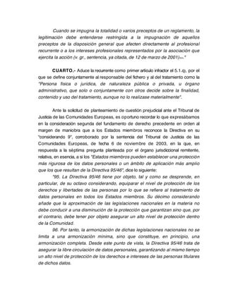 Cuando se impugna la totalidad o varios preceptos de un reglamento, la
legitimación debe entenderse restringida a la impugnación de aquellos
preceptos de la disposición general que afecten directamente al profesional
recurrente o a los intereses profesionales representados por la asociación que
ejercita la acción (v. gr., sentencia, ya citada, de 12 de marzo de 2001)>>."

      CUARTO.- Aduce la recurrente como primer artículo infractor el 5.1.q), por el
que se define conjuntamente al responsable del fichero y al del tratamiento como la
"Persona física o jurídica, de naturaleza pública o privada, u órgano
administrativo, que solo o conjuntamente con otros decide sobre la finalidad,
contenido y uso del tratamiento, aunque no lo realizase materialmente".

         Ante la solicitud de planteamiento de cuestión prejudicial ante el Tribunal de
Justicia de las Comunidades Europeas, es oportuno recordar lo que expresábamos
en la consideración segunda del fundamento de derecho precedente en orden al
margen de maniobra que a los Estados miembros reconoce la Directiva en su
"considerando 9", corroborado por la sentencia del Tribunal de Justicia de las
Comunidades Europeas, de fecha 6 de noviembre de 2003, en la que, en
respuesta a la séptima pregunta planteada por el órgano jurisdiccional remitente,
relativa, en esencia, a si los "Estados miembros pueden establecer una protección
más rigurosa de los datos personales o un ámbito de aplicación más amplio
que los que resultan de la Directiva 95/46", dice lo siguiente:
         "95. La Directiva 95/46 tiene por objeto, tal y como se desprende, en
particular, de su octavo considerando, equiparar el nivel de protección de los
derechos y libertades de las personas por lo que se refiere al tratamiento de
datos personales en todos los Estados miembros. Su décimo considerando
añade que la aproximación de las legislaciones nacionales en la materia no
debe conducir a una disminución de la protección que garantizan sino que, por
el contrario, debe tener por objeto asegurar un alto nivel de protección dentro
de la Comunidad.
         96. Por tanto, la armonización de dichas legislaciones nacionales no se
limita a una armonización mínima, sino que constituye, en principio, una
armonización completa. Desde este punto de vista, la Directiva 95/46 trata de
asegurar la libre circulación de datos personales, garantizando al mismo tiempo
un alto nivel de protección de los derechos e intereses de las personas titulares
de dichos datos.
 