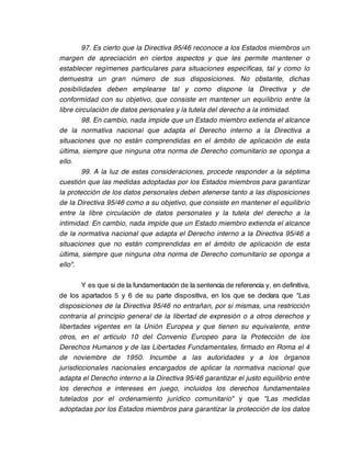 97. Es cierto que la Directiva 95/46 reconoce a los Estados miembros un
margen de apreciación en ciertos aspectos y que les permite mantener o
establecer regímenes particulares para situaciones específicas, tal y como lo
demuestra un gran número de sus disposiciones. No obstante, dichas
posibilidades deben emplearse tal y como dispone la Directiva y de
conformidad con su objetivo, que consiste en mantener un equilibrio entre la
libre circulación de datos personales y la tutela del derecho a la intimidad.
         98. En cambio, nada impide que un Estado miembro extienda el alcance
de la normativa nacional que adapta el Derecho interno a la Directiva a
situaciones que no están comprendidas en el ámbito de aplicación de esta
última, siempre que ninguna otra norma de Derecho comunitario se oponga a
ello.
         99. A la luz de estas consideraciones, procede responder a la séptima
cuestión que las medidas adoptadas por los Estados miembros para garantizar
la protección de los datos personales deben atenerse tanto a las disposiciones
de la Directiva 95/46 como a su objetivo, que consiste en mantener el equilibrio
entre la libre circulación de datos personales y la tutela del derecho a la
intimidad. En cambio, nada impide que un Estado miembro extienda el alcance
de la normativa nacional que adapta el Derecho interno a la Directiva 95/46 a
situaciones que no están comprendidas en el ámbito de aplicación de esta
última, siempre que ninguna otra norma de Derecho comunitario se oponga a
ello".

        Y es que si de la fundamentación de la sentencia de referencia y, en definitiva,
de los apartados 5 y 6 de su parte dispositiva, en los que se declara que "Las
disposiciones de la Directiva 95/46 no entrañan, por si mismas, una restricción
contraria al principio general de la libertad de expresión o a otros derechos y
libertades vigentes en la Unión Europea y que tienen su equivalente, entre
otros, en el artículo 10 del Convenio Europeo para la Protección de los
Derechos Humanos y de las Libertades Fundamentales, firmado en Roma el 4
de noviembre de 1950. Incumbe a las autoridades y a los órganos
jurisdiccionales nacionales encargados de aplicar la normativa nacional que
adapta el Derecho interno a la Directiva 95/46 garantizar el justo equilibrio entre
los derechos e intereses en juego, incluidos los derechos fundamentales
tutelados por el ordenamiento jurídico comunitario" y que "Las medidas
adoptadas por los Estados miembros para garantizar la protección de los datos
 