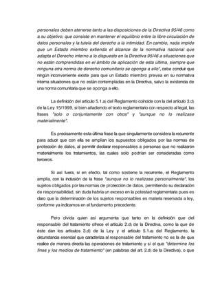 personales deben atenerse tanto a las disposiciones de la Directiva 95/46 como
a su objetivo, que consiste en mantener el equilibrio entre la libre circulación de
datos personales y la tutela del derecho a la intimidad. En cambio, nada impide
que un Estado miembro extienda el alcance de la normativa nacional que
adapta el Derecho interno a lo dispuesto en la Directiva 95/46 a situaciones que
no están comprendidas en el ámbito de aplicación de esta última, siempre que
ninguna otra norma de derecho comunitario se oponga a ello", cabe concluir que
ningún inconveniente existe para que un Estado miembro prevea en su normativa
interna situaciones que no están contempladas en la Directiva, salvo la existencia de
una norma comunitaria que se oponga a ello.

       La definición del artículo 5.1.a) del Reglamento coincide con la del artículo 3.d)
de la Ley 15/1999, si bien añadiendo el texto reglamentario con respecto al legal, las
frases "solo o conjuntamente con otros" y "aunque no lo realizase
materialmente".

       Es precisamente esta última frase la que singularmente considera la recurrente
para aducir que con ella se amplían los supuestos obligados por las normas de
protección de datos, al permitir declarar responsables a personas que no realizaron
materialmente los tratamientos, las cuales solo podrían ser consideradas como
terceros.

        Si así fuera, si en efecto, tal como sostiene la recurrente, el Reglamento
amplía, con la inclusión de la frase "aunque no lo realizase personalmente", los
sujetos obligados por las normas de protección de datos, permitiendo su declaración
de responsabilidad, sin duda habría un exceso en la potestad reglamentaria pues es
claro que la determinación de los sujetos responsables es materia reservada a ley,
conforme ya indicamos en el fundamento precedente.

        Pero olvida quien así argumenta que tanto en la definición que del
responsable del tratamiento ofrece el artículo 2.d) de la Directiva, como la que de
éste dan los artículos 3.d) de la Ley y el artículo 5.1.a) del Reglamento, la
circunstancia esencial que caracteriza al responsable del tratamiento no es la de que
realice de manera directa las operaciones de tratamiento y sí el que "determine los
fines y los medios de tratamiento" (en palabras del art. 2.d) de la Directiva), o que
 