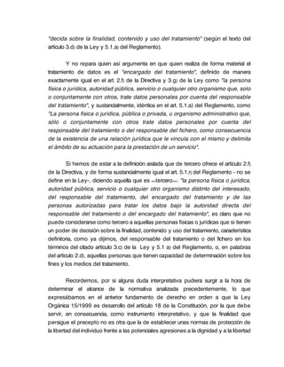 "decida sobre la finalidad, contenido y uso del tratamiento" (según el texto del
artículo 3.d) de la Ley y 5.1.a) del Reglamento).

        Y no repara quien así argumenta en que quien realiza de forma material el
tratamiento de datos es el "encargado del tratamiento", definido de manera
exactamente igual en el art. 2.f) de la Directiva y 3.g) de la Ley como "la persona
física o jurídica, autoridad pública, servicio o cualquier otro organismo que, solo
o conjuntamente con otros, trate datos personales por cuenta del responsable
del tratamiento", y sustancialmente, idéntica en el art. 5.1.a) del Reglamento, como
"La persona física o jurídica, pública o privada, u organismo administrativo que,
sólo o conjuntamente con otros trate datos personales por cuenta del
responsable del tratamiento o del responsable del fichero, como consecuencia
de la existencia de una relación jurídica que le vincula con el mismo y delimita
el ámbito de su actuación para la prestación de un servicio".

         Si hemos de estar a la definición aislada que de tercero ofrece el artículo 2.f)
de la Directiva, y de forma sustancialmente igual el art. 5.1.r) del Reglamento - no se
define en la Ley-, diciendo aquella que es <<tercero>>: "la persona física o jurídica,
autoridad pública, servicio o cualquier otro organismo distinto del interesado,
del responsable del tratamiento, del encargado del tratamiento y de las
personas autorizadas para tratar los datos bajo la autoridad directa del
responsable del tratamiento o del encargado del tratamiento", es claro que no
puede considerarse como tercero a aquellas personas físicas o jurídicas que sí tienen
un poder de decisión sobre la finalidad, contenido y uso del tratamiento, característica
definitoria, como ya dijimos, del responsable del tratamiento o del fichero en los
términos del citado artículo 3.c) de la Ley y 5.1 a) del Reglamento, o, en palabras
del artículo 2.d), aquellas personas que tienen capacidad de determinación sobre los
fines y los medios del tratamiento.

         Recordemos, por si alguna duda interpretativa pudiera surgir a la hora de
determinar el alcance de la normativa analizada precedentemente, lo que
expresábamos en el anterior fundamento de derecho en orden a que la Ley
Orgánica 15/1999 es desarrollo del artículo 18 de la Constitución, por la que debe
servir, en consecuencia, como instrumento interpretativo, y que la finalidad que
persigue el precepto no es otra que la de establecer unas normas de protección de
la libertad del individuo frente a las potenciales agresiones a la dignidad y a la libertad
 