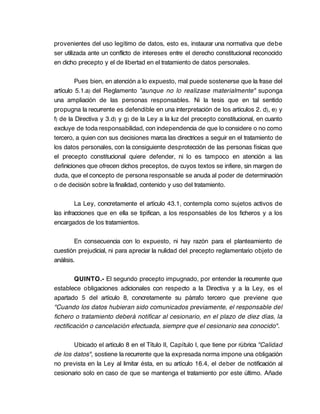 provenientes del uso legítimo de datos, esto es, instaurar una normativa que debe
ser utilizada ante un conflicto de intereses entre el derecho constitucional reconocido
en dicho precepto y el de libertad en el tratamiento de datos personales.

         Pues bien, en atención a lo expuesto, mal puede sostenerse que la frase del
artículo 5.1.a) del Reglamento "aunque no lo realizase materialmente" suponga
una ampliación de las personas responsables. Ni la tesis que en tal sentido
propugna la recurrente es defendible en una interpretación de los artículos 2. d), e) y
f) de la Directiva y 3.d) y g) de la Ley a la luz del precepto constitucional, en cuanto
excluye de toda responsabilidad, con independencia de que lo considere o no como
tercero, a quien con sus decisiones marca las directrices a seguir en el tratamiento de
los datos personales, con la consiguiente desprotección de las personas físicas que
el precepto constitucional quiere defender, ni lo es tampoco en atención a las
definiciones que ofrecen dichos preceptos, de cuyos textos se infiere, sin margen de
duda, que el concepto de persona responsable se anuda al poder de determinación
o de decisión sobre la finalidad, contenido y uso del tratamiento.

         La Ley, concretamente el artículo 43.1, contempla como sujetos activos de
las infracciones que en ella se tipifican, a los responsables de los ficheros y a los
encargados de los tratamientos.

         En consecuencia con lo expuesto, ni hay razón para el planteamiento de
cuestión prejudicial, ni para apreciar la nulidad del precepto reglamentario objeto de
análisis.

        QUINTO.- El segundo precepto impugnado, por entender la recurrente que
establece obligaciones adicionales con respecto a la Directiva y a la Ley, es el
apartado 5 del artículo 8, concretamente su párrafo tercero que previene que
"Cuando los datos hubieran sido comunicados previamente, el responsable del
fichero o tratamiento deberá notificar al cesionario, en el plazo de diez días, la
rectificación o cancelación efectuada, siempre que el cesionario sea conocido".

       Ubicado el artículo 8 en el Título II, Capítulo I, que tiene por rúbrica "Calidad
de los datos", sostiene la recurrente que la expresada norma impone una obligación
no prevista en la Ley al limitar ésta, en su artículo 16.4, el deber de notificación al
cesionario solo en caso de que se mantenga el tratamiento por este último. Añade
 