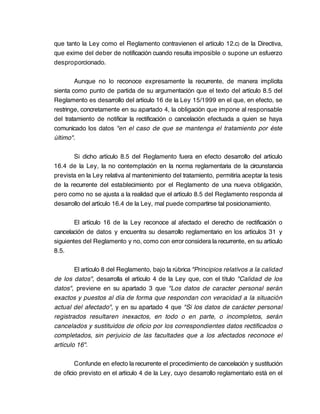 que tanto la Ley como el Reglamento contravienen el artículo 12.c) de la Directiva,
que exime del deber de notificación cuando resulta imposible o supone un esfuerzo
desproporcionado.

        Aunque no lo reconoce expresamente la recurrente, de manera implícita
sienta como punto de partida de su argumentación que el texto del artículo 8.5 del
Reglamento es desarrollo del artículo 16 de la Ley 15/1999 en el que, en efecto, se
restringe, concretamente en su apartado 4, la obligación que impone al responsable
del tratamiento de notificar la rectificación o cancelación efectuada a quien se haya
comunicado los datos "en el caso de que se mantenga el tratamiento por éste
último".

       Si dicho artículo 8.5 del Reglamento fuera en efecto desarrollo del artículo
16.4 de la Ley, la no contemplación en la norma reglamentaria de la circunstancia
prevista en la Ley relativa al mantenimiento del tratamiento, permitiría aceptar la tesis
de la recurrente del establecimiento por el Reglamento de una nueva obligación,
pero como no se ajusta a la realidad que el artículo 8.5 del Reglamento responda al
desarrollo del artículo 16.4 de la Ley, mal puede compartirse tal posicionamiento.

        El artículo 16 de la Ley reconoce al afectado el derecho de rectificación o
cancelación de datos y encuentra su desarrollo reglamentario en los artículos 31 y
siguientes del Reglamento y no, como con error considera la recurrente, en su artículo
8.5.

        El artículo 8 del Reglamento, bajo la rúbrica "Principios relativos a la calidad
de los datos", desarrolla el artículo 4 de la Ley que, con el título "Calidad de los
datos", previene en su apartado 3 que "Los datos de caracter personal serán
exactos y puestos al día de forma que respondan con veracidad a la situación
actual del afectado", y en su apartado 4 que "Si los datos de carácter personal
registrados resultaren inexactos, en todo o en parte, o incompletos, serán
cancelados y sustituidos de oficio por los correspondientes datos rectificados o
completados, sin perjuicio de las facultades que a los afectados reconoce el
artículo 16".

        Confunde en efecto la recurrente el procedimiento de cancelación y sustitución
de oficio previsto en el artículo 4 de la Ley, cuyo desarrollo reglamentario está en el
 