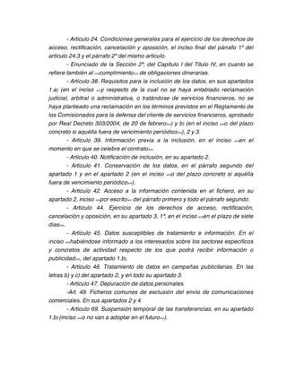 - Artículo 24. Condiciones generales para el ejercicio de los derechos de
acceso, rectificación, cancelación y oposición, el inciso final del párrafo 1º del
artículo 24.3 y el párrafo 2º del mismo artículo.
        - Enunciado de la Sección 2ª, del Capítulo I del Título IV, en cuanto se
refiere también al <<cumplimiento>> de obligaciones dinerarias.
        - Artículo 38. Requisitos para la inclusión de los datos, en sus apartados
1.a) (en el inciso <<y respecto de la cual no se haya entablado reclamación
judicial, arbitral o administrativa, o tratándose de servicios financieros, no se
haya planteado una reclamación en los términos previstos en el Reglamento de
los Comisionados para la defensa del cliente de servicios financieros, aprobado
por Real Decreto 303/2004, de 20 de febrero>>) y b) (en el inciso <<o del plazo
concreto si aquélla fuera de vencimiento periódico>>), 2 y 3.
        - Artículo 39. Información previa a la inclusión, en el inciso <<en el
momento en que se celebre el contrato>>.
        - Artículo 40. Notificación de inclusión, en su apartado 2.
        - Artículo 41. Conservación de los datos, en el párrafo segundo del
apartado 1 y en el apartado 2 (en el inciso <<o del plazo concreto si aquélla
fuera de vencimiento periódico>>).
        - Artículo 42. Acceso a la información contenida en el fichero, en su
apartado 2, inciso <<por escrito>> del párrafo primero y todo el párrafo segundo.
        - Artículo 44. Ejercicio de los derechos de acceso, rectificación,
cancelación y oposición, en su apartado 3, 1ª, en el inciso <<en el plazo de siete
días>>.
        - Artículo 45. Datos susceptibles de tratamiento e información. En el
inciso << habiéndose informado a los interesados sobre los sectores específicos
y concretos de actividad respecto de los que podrá recibir información o
publicidad >>, del apartado 1.b).
        - Artículo 46. Tratamiento de datos en campañas publicitarias. En las
letras b) y c) del apartado 2, y en todo su apartado 3.
        - Artículo 47. Depuración de datos personales.
        -Art. 49. Ficheros comunes de exclusión del envío de comunicaciones
comerciales. En sus apartados 2 y 4.
        - Artículo 69. Suspensión temporal de las transferencias, en su apartado
1.b) (inciso <<o no van a adoptar en el futuro>>).
 