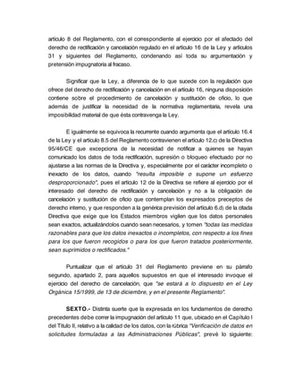artículo 8 del Reglamento, con el correspondiente al ejercicio por el afectado del
derecho de rectificación y cancelación regulado en el artículo 16 de la Ley y artículos
31 y siguientes del Reglamento, condenando así toda su argumentación y
pretensión impugnatoria al fracaso.

       Significar que la Ley, a diferencia de lo que sucede con la regulación que
ofrece del derecho de rectificación y cancelación en el artículo 16, ninguna disposición
contiene sobre el procedimiento de cancelación y sustitución de oficio, lo que
además de justificar la necesidad de la normativa reglamentaria, revela una
imposibilidad material de que ésta contravenga la Ley.

        E igualmente se equivoca la recurrente cuando argumenta que el artículo 16.4
de la Ley y el artículo 8.5 del Reglamento contravienen el artículo 12.c) de la Directiva
95/46/CE que excepciona de la necesidad de notificar a quienes se hayan
comunicado los datos de toda rectificación, supresión o bloqueo efectuado por no
ajustarse a las normas de la Directiva y, especialmente por el carácter incompleto o
inexacto de los datos, cuando "resulta imposible o supone un esfuerzo
desproporcionado", pues el artículo 12 de la Directiva se refiere al ejercicio por el
interesado del derecho de rectificación y cancelación y no a la obligación de
cancelación y sustitución de oficio que contemplan los expresados preceptos de
derecho interno, y que responden a la genérica previsión del artículo 6.d) de la citada
Directiva que exige que los Estados miembros vigilen que los datos personales
sean exactos, actualizándolos cuando sean necesarios, y tomen "todas las medidas
razonables para que los datos inexactos o incompletos, con respecto a los fines
para los que fueron recogidos o para los que fueron tratados posteriormente,
sean suprimidos o rectificados."

         Puntualizar que el artículo 31 del Reglamento previene en su párrafo
segundo, apartado 2, para aquellos supuestos en que el interesado invoque el
ejercicio del derecho de cancelación, que "se estará a lo dispuesto en el Ley
Orgánica 15/1999, de 13 de diciembre, y en el presente Reglamento".

        SEXTO.- Distinta suerte que la expresada en los fundamentos de derecho
precedentes debe correr la impugnación del artículo 11 que, ubicado en el Capítulo I
del Título II, relativo a la calidad de los datos, con la rúbrica "Verificación de datos en
solicitudes formuladas a las Administraciones Públicas", prevé lo siguiente:
 