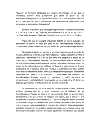 "Cuando se formulen solicitudes por medios electrónicos en las que el
interesado declare datos personales que obren en poder de las
Administraciones públicas, el órgano destinatario de la solicitud podrá efectuar
en el ejercicio de sus competencias las verificaciones necesarias para
comprobar la autenticidad de los datos".

       Sostiene la recurrente que el precepto reglamentario es contrario a los artículo
6.2, 11.2.a) y 21 de la Ley Orgánica y a los artículos 6.2.b) y 9 de la Ley 11/2007,
de 22 de junio, de Acceso Electrónico de los Ciudadanos a los Servicios Públicos.

        Argumenta que el precepto impugnado habilita un nuevo supuesto de
tratamiento y/o cesión de datos por parte de las Administraciones Públicas sin
consentimiento de los interesados, sin más habilitación que una norma reglamentaria.

       Introducido el artículo en atención a las observaciones que al proyecto de
Reglamento formuló el Ministerio de Administraciones Públicas (folios 906 a 909 del
expediente -documento nº 6-), en las que entre otras proponía la adición de un
nuevo artículo con la siguiente redacción: "La formulación por medios electrónicos
de solicitudes en las que el interesado declare datos personales que obren en
poder de las Administraciones públicas conllevará la autorización al órgano
destinatario de la solicitud para que verifique la autenticidad de tales datos",
razón asiste a la recurrente cuando afirma que la redacción del precepto, parcialmente
modificado con relación a la propuesta u observación del Ministerio de
Administraciones Públicas, supone un tratamiento o cesión de datos sin
consentimiento y sin la habilitación legal exigida por los artículos 6 y 11 de la Ley
Orgánica, ya transcritos en el fundamento de derecho precedente.

        La circunstancia de que en la redacción del precepto se hubiera omitido la
implícita referencia que en el texto propuesto por el Ministerio de las
Administraciones Públicas se hacía a un consentimiento tácito, no permite inferir,
contrariamente a lo que sostiene el Abogado del Estado, que el artículo 11 del
Reglamento se acomoda a los artículos 6 y 11 de la Ley Orgánica cuando prescinde
de la habilitación legal, acomodación que tampoco cabe deducir de la circunstancia de
que el precepto reglamentario limite la potestad de verificación de la Administración
cuando se encuentre en el ejercicio de sus competencias, pues una cosa es que ese
ámbito competencial se encuentre amparado legalmente, consideración esta aducida
 
