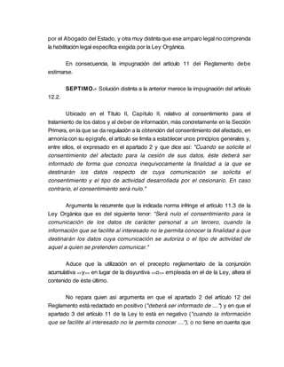 por el Abogado del Estado, y otra muy distinta que ese amparo legal no comprenda
la habilitación legal específica exigida por la Ley Orgánica.

       En consecuencia, la impugnación del artículo 11 del Reglamento debe
estimarse.

        SEPTIMO.- Solución distinta a la anterior merece la impugnación del artículo
12.2.

        Ubicado en el Título II, Capítulo II, relativo al consentimiento para el
tratamiento de los datos y al deber de información, más concretamente en la Sección
Primera, en la que se da regulación a la obtención del consentimiento del afectado, en
armonía con su epígrafe, el artículo se limita a establecer unos principios generales y,
entre ellos, el expresado en el apartado 2 y que dice así: "Cuando se solicite el
consentimiento del afectado para la cesión de sus datos, éste deberá ser
informado de forma que conozca inequívocamente la finalidad a la que se
destinarán los datos respecto de cuya comunicación se solicita el
consentimiento y el tipo de actividad desarrollada por el cesionario. En caso
contrario, el consentimiento será nulo."

       Argumenta la recurrente que la indicada norma infringe el artículo 11.3 de la
Ley Orgánica que es del siguiente tenor: "Será nulo el consentimiento para la
comunicación de los datos de carácter personal a un tercero, cuando la
información que se facilite al interesado no le permita conocer la finalidad a que
destinarán los datos cuya comunicación se autoriza o el tipo de actividad de
aquel a quien se pretenden comunicar."

       Aduce que la utilización en el precepto reglamentario de la conjunción
acumulativa << y >> en lugar de la disyuntiva <<o >> empleada en el de la Ley, altera el
contenido de éste último.

       No repara quien así argumenta en que el apartado 2 del artículo 12 del
Reglamento está redactado en positivo ("deberá ser informado de ....") y en que el
apartado 3 del artículo 11 de la Ley lo está en negativo ("cuando la información
que se facilite al interesado no le permita conocer ...."), o no tiene en cuenta que
 