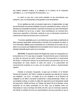 esa distinta redacción conlleva a la utilización en el primero de la conjunción
acumulativa << y >> y en el segundo de la disyuntiva <<o >>.

       Lo cierto es que una y otra norma coinciden en las prevenciones que
contienen y que, en consecuencia, la impugnación ha de desestimarse.

        Es de significar que tanto el precepto legal como el reglamentario, al exigir
que la información comprenda la finalidad a la que se destinarán los datos y el tipo de
actividad que desarrolla el cesionario, responden al concepto que del consentimiento
ofrece el artículo 3.h) de la Ley, a saber: "toda manifestación de voluntad libre,
inequívoca, específica e informada, mediante la que el interesado consienta el
tratamiento de datos personales que le conciernan".

        Y conviene significarlo pues no se entiende que pueda darse cumplimiento al
último precepto legal citado, fundamental en el ámbito de la protección de datos, si
en la información facilitada para la autorización por el interesado de la cesión de sus
datos no se expresa qué finalidad tiene la comunicación de los mismos y qué tipo de
actividad desarrolla aquel a quien se le comunican.

         OCTAVO.- El siguiente artículo del Reglamento objeto de impugnación por
la recurrente es el 13.4 que bajo el epígrafe "Consentimiento para el tratamiento
de datos de menores de edad", previene que "Corresponderá al responsable
del fichero o tratamiento articular los procedimientos que garanticen que se ha
comprobado de modo efectivo la edad del menor y la autenticidad del
consentimiento prestado en su caso, por los padres, tutores o representantes
legales".

        Ubicado el precepto impugnado, al igual que el anterior, en la Sección
Primera del Capítulo II, del Título II, sostiene la recurrente que además de imponer
una obligación <<ex novo >> al margen de la Ley Orgánica y de la Directiva, tal
obligación es de difícil o imposible cumplimiento y desproporcionada. Añade, con
una redacción confusa, en cuanto no utiliza otro argumento que la transcripción parcial
del documento 1/2008 del Grupo de Trabajo del artículo 29 de la Directiva, sobre
protección de los datos personales de los niños, que la Directiva debe ser
interpretada en base al principio del interés del niño; que en numerosas ocasiones
ese interés no coincide con el de sus representantes; que hay supuestos en que el
 