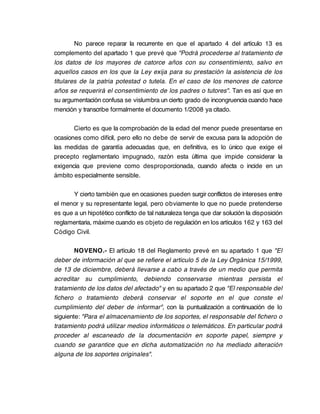 No parece reparar la recurrente en que el apartado 4 del artículo 13 es
complemento del apartado 1 que prevé que "Podrá procederse al tratamiento de
los datos de los mayores de catorce años con su consentimiento, salvo en
aquellos casos en los que la Ley exija para su prestación la asistencia de los
titulares de la patria potestad o tutela. En el caso de los menores de catorce
años se requerirá el consentimiento de los padres o tutores". Tan es así que en
su argumentación confusa se vislumbra un cierto grado de incongruencia cuando hace
mención y transcribe formalmente el documento 1/2008 ya citado.

       Cierto es que la comprobación de la edad del menor puede presentarse en
ocasiones como difícil, pero ello no debe de servir de excusa para la adopción de
las medidas de garantía adecuadas que, en definitiva, es lo único que exige el
precepto reglamentario impugnado, razón esta última que impide considerar la
exigencia que previene como desproporcionada, cuando afecta o incide en un
ámbito especialmente sensible.

       Y cierto también que en ocasiones pueden surgir conflictos de intereses entre
el menor y su representante legal, pero obviamente lo que no puede pretenderse
es que a un hipotético conflicto de tal naturaleza tenga que dar solución la disposición
reglamentaria, máxime cuando es objeto de regulación en los artículos 162 y 163 del
Código Civil.

        NOVENO.- El artículo 18 del Reglamento prevé en su apartado 1 que "El
deber de información al que se refiere el artículo 5 de la Ley Orgánica 15/1999,
de 13 de diciembre, deberá llevarse a cabo a través de un medio que permita
acreditar su cumplimiento, debiendo conservarse mientras persista el
tratamiento de los datos del afectado" y en su apartado 2 que "El responsable del
fichero o tratamiento deberá conservar el soporte en el que conste el
cumplimiento del deber de informar", con la puntualización a continuación de lo
siguiente: "Para el almacenamiento de los soportes, el responsable del fichero o
tratamiento podrá utilizar medios informáticos o telemáticos. En particular podrá
proceder al escaneado de la documentación en soporte papel, siempre y
cuando se garantice que en dicha automatización no ha mediado alteración
alguna de los soportes originales".
 