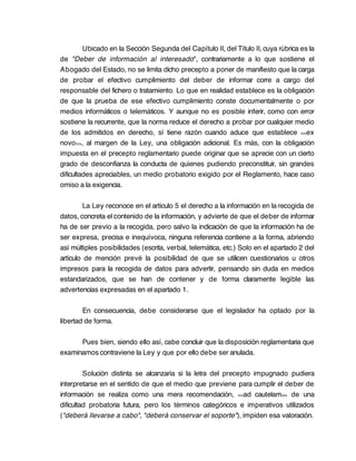 Ubicado en la Sección Segunda del Capítulo II, del Título II, cuya rúbrica es la
de "Deber de información al interesado", contrariamente a lo que sostiene el
Abogado del Estado, no se limita dicho precepto a poner de manifiesto que la carga
de probar el efectivo cumplimiento del deber de informar corre a cargo del
responsable del fichero o tratamiento. Lo que en realidad establece es la obligación
de que la prueba de ese efectivo cumplimiento conste documentalmente o por
medios informáticos o telemáticos. Y aunque no es posible inferir, como con error
sostiene la recurrente, que la norma reduce el derecho a probar por cualquier medio
de los admitidos en derecho, sí tiene razón cuando aduce que establece <<ex
novo >>, al margen de la Ley, una obligación adicional. Es más, con la obligación
impuesta en el precepto reglamentario puede originar que se aprecie con un cierto
grado de desconfianza la conducta de quienes pudiendo preconstituir, sin grandes
dificultades apreciables, un medio probatorio exigido por el Reglamento, hace caso
omiso a la exigencia.

         La Ley reconoce en el artículo 5 el derecho a la información en la recogida de
datos, concreta el contenido de la información, y advierte de que el deber de informar
ha de ser previo a la recogida, pero salvo la indicación de que la información ha de
ser expresa, precisa e inequívoca, ninguna referencia contiene a la forma, abriendo
así múltiples posibilidades (escrita, verbal, telemática, etc.) Solo en el apartado 2 del
artículo de mención prevé la posibilidad de que se utilicen cuestionarios u otros
impresos para la recogida de datos para advertir, pensando sin duda en medios
estandarizados, que se han de contener y de forma claramente legible las
advertencias expresadas en el apartado 1.

        En consecuencia, debe considerarse que el legislador ha optado por la
libertad de forma.

      Pues bien, siendo ello así, cabe concluir que la disposición reglamentaria que
examinamos contraviene la Ley y que por ello debe ser anulada.

         Solución distinta se alcanzaría si la letra del precepto impugnado pudiera
interpretarse en el sentido de que el medio que previene para cumplir el deber de
información se realiza como una mera recomendación, <<ad cautelam>> de una
dificultad probatoria futura, pero los términos categóricos e imperativos utilizados
("deberá llevarse a cabo", "deberá conservar el soporte"), impiden esa valoración.
 