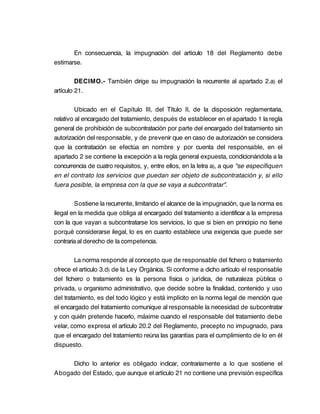 En consecuencia, la impugnación del artículo 18 del Reglamento debe
estimarse.

         DECIMO.- También dirige su impugnación la recurrente al apartado 2.a) el
artículo 21.

         Ubicado en el Capítulo III, del Título II, de la disposición reglamentaria,
relativo al encargado del tratamiento, después de establecer en el apartado 1 la regla
general de prohibición de subcontratación por parte del encargado del tratamiento sin
autorización del responsable, y de prevenir que en caso de autorización se considera
que la contratación se efectúa en nombre y por cuenta del responsable, en el
apartado 2 se contiene la excepción a la regla general expuesta, condicionándola a la
concurrencia de cuatro requisitos, y, entre ellos, en la letra a), a que "se especifiquen
en el contrato los servicios que puedan ser objeto de subcontratación y, si ello
fuera posible, la empresa con la que se vaya a subcontratar".

        Sostiene la recurrente, limitando el alcance de la impugnación, que la norma es
ilegal en la medida que obliga al encargado del tratamiento a identificar a la empresa
con la que vayan a subcontratarse los servicios, lo que si bien en principio no tiene
porqué considerarse ilegal, lo es en cuanto establece una exigencia que puede ser
contraria al derecho de la competencia.

         La norma responde al concepto que de responsable del fichero o tratamiento
ofrece el artículo 3.d) de la Ley Orgánica. Si conforme a dicho artículo el responsable
del fichero o tratamiento es la persona física o jurídica, de naturaleza pública o
privada, u organismo administrativo, que decide sobre la finalidad, contenido y uso
del tratamiento, es del todo lógico y está implícito en la norma legal de mención que
el encargado del tratamiento comunique al responsable la necesidad de subcontratar
y con quién pretende hacerlo, máxime cuando el responsable del tratamiento debe
velar, como expresa el artículo 20.2 del Reglamento, precepto no impugnado, para
que el encargado del tratamiento reúna las garantías para el cumplimiento de lo en él
dispuesto.

     Dicho lo anterior es obligado indicar, contrariamente a lo que sostiene el
Abogado del Estado, que aunque el artículo 21 no contiene una previsión específica
 