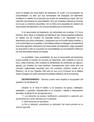 sobre la facultad del responsable del tratamiento en orden a la comunicación de
subcontratación, es claro que esa comunicación del encargado del tratamiento
constituye en realidad una propuesta que puede ser rechazada por aquel, bien por
entender improcedente la subcontratación, bien por considerar inidónea la empresa
con la que se pretende subcontratar. Así se infiere de la capacidad de decisión del
responsable del tratamiento y de la responsabilidad que le corresponde.

        Si el responsable del tratamiento, de conformidad con el artículo 17.2 de la
Directiva, debe elegir un encargado del tratamiento que ofrezca garantías suficientes
en relación con las medidas de seguridad técnica y de organización de los
tratamientos que deben efectuarse, y asegurarse que se cumplen dichas medidas, y
si de conformidad con el apartado 3 del indicado artículo el encargado del tratamiento
solo actúa siguiendo instrucciones del responsable del tratamiento, negar capacidad
de disposición a éste en supuestos de subcontratación es una conclusión reñida con
los más elementales criterios de la lógica.

        La posibilidad, mera probabilidad, de que el responsable del tratamiento
pueda controlar el mercado de servicios de tratamiento, bien mediante el veto de
una o varias empresas, bien mediante la manifestación de preferencia por alguna o
algunas, por constituir una mera hipótesis, necesariamente debe ceder ante una
previsión reglamentaria específica pero con cobertura, conforme resulta de la
Directiva y de la Ley Orgánica. Otra cosa es que ya en el terreno de la realidad
deban corregirse por quien corresponda prácticas restrictivas de la competencia.

       DECIMOPRIMERO.- Tampoco puede tener acogida la impugnación del
apartado 2.a) del artículo 23.

        Ubicado en el Título III relativo a los derechos de acceso, rectificación,
cancelación y oposición, concretamente en su Capítulo I, referido a disposiciones
generales, el artículo 23 es del siguiente tenor:
        "1. Los derechos de acceso, rectificación, cancelación y oposición son
personalísimos y serán ejercidos por el afectado.
        2. Tales derechos se ejercitarán:
        a) Por el afectado, acreditando su identidad, del modo previsto en el
artículo siguiente.
 