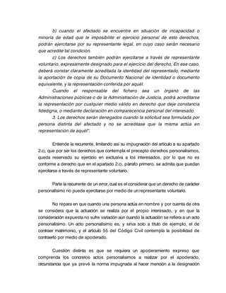 b) cuando el afectado se encuentre en situación de incapacidad o
minoría de edad que le imposibilite el ejercicio personal de esto derechos,
podrán ejercitarse por su representante legal, en cuyo caso serán necesario
que acredite tal condición.
       c) Los derechos también podrán ejercitarse a través de representante
voluntario, expresamente designado para el ejercicio del derecho. En ese caso,
deberá constar claramente acreditada la identidad del representado, mediante
la aportación de copia de su Documento Nacional de Identidad o documento
equivalente, y la representación conferida por aquél.
       Cuando el responsable del fichero sea un órgano de las
Administraciones públicas o de la Administración de Justicia, podrá acreditarse
la representación por cualquier medio válido en derecho que deje constancia
fidedigna, o mediante declaración en comparecencia personal del interesado.
       3. Los derechos serán denegados cuando la solicitud sea formulada por
persona distinta del afectado y no se acreditase que la misma actúa en
representación de aquél".

         Entiende la recurrente, limitando así su impugnación del artículo a su apartado
2.c), que por ser los derechos que contempla el precepto derechos personalísimos,
queda reservado su ejercicio en exclusiva a los interesados, por lo que no es
conforme a derecho que en el apartado 2.c), párrafo primero, se admita que puedan
ejercitarse a través de representante voluntario.

      Parte la recurrente de un error, cual es el considerar que un derecho de carácter
personalísimo no puede ejercitarse por medio de un representante voluntario.

       No repara en que cuando una persona actúa en nombre y por cuenta de otra
se considera que la actuación se realiza por el propio interesado, y en que la
consideración expuesta no sufre variación aún cuando la actuación se refiera a un acto
personalísimo. Un acto personalísimo es, y sirva solo a título de ejemplo, el de
contraer matrimonio, y el artículo 55 del Código Civil contempla la posibilidad de
contraerlo por medio de apoderado.

        Cuestión distinta es que se requiera un apoderamiento expreso que
comprenda los concretos actos personalísimos a realizar por el apoderado,
circunstancia que ya prevé la norma impugnada al hacer mención a la designación
 