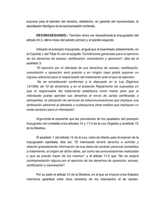 expresa para el ejercicio del derecho, añadiendo, en garantía del representado, la
acreditación fidedigna de la representación conferida.

         DECIMOSEGUNDO.- También debe ser desestimada la impugnación del
artículo 24.3, último inciso del párrafo primero y el párrafo segundo.

        Ubicado el precepto impugnado, al igual que el examinado anteriormente, en
el Capítulo I, del Título III, con el epígrafe "Condiciones generales para el ejercicio
de los derechos de acceso, rectificación, cancelación y oposición", dice así el
apartado 3:
        "El ejercicio por el afectado de sus derechos de acceso, rectificación,
cancelación y oposición será gratuito y en ningún caso podrá suponer un
ingreso adicional para el responsable del tratamiento ante el que se ejercitan.
         No se considerarán conformes a lo dispuesto en la Ley Orgánica
15/1999, de 13 de diciembre, y en el presente Reglamento los supuestos en
que el responsable del tratamiento establezca como medio para que el
interesado pueda ejercitar sus derechos el envío de cartas certificadas o
semejantes, la utilización de servicios de telecomunicaciones que implique una
tarificación adicional al afectado o cualesquiera otros medios que impliquen un
coste excesivo para el interesado".

        Argumenta la recurrente que las previsiones de los apartados del precepto
impugnado son contrarias a los artículos 15 y 17.2 de la Ley Orgánica y al artículo 12
de la Directiva.

        El apartado 1 del artículo 15 de la Ley, único de interés para el examen de la
impugnación ejercitada, dice así: "El interesado tendrá derecho a solicitar y
obtener gratuitamente información de sus datos de carácter personal sometidos
a tratamiento, el origen de dicho datos, así como las comunicaciones realizadas
o que se prevén hacer de los mismos", y el artículo 17.2 que "No se exigirá
contraprestación alguna por el ejercicio de los derechos de oposición, acceso,
rectificación o cancelación".

     Por su parte el artículo 12 de la Directiva, en el que se impone a los Estados
miembros garantizar entre otros derechos de los interesados el de acceso,
 