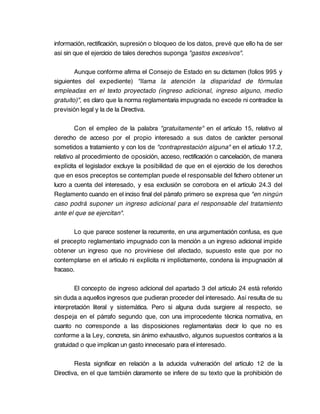 información, rectificación, supresión o bloqueo de los datos, prevé que ello ha de ser
así sin que el ejercicio de tales derechos suponga "gastos excesivos".

        Aunque conforme afirma el Consejo de Estado en su dictamen (folios 995 y
siguientes del expediente) "llama la atención la disparidad de fórmulas
empleadas en el texto proyectado (ingreso adicional, ingreso alguno, medio
gratuito)", es claro que la norma reglamentaria impugnada no excede ni contradice la
previsión legal y la de la Directiva.

        Con el empleo de la palabra "gratuitamente" en el artículo 15, relativo al
derecho de acceso por el propio interesado a sus datos de carácter personal
sometidos a tratamiento y con los de "contraprestación alguna" en el artículo 17.2,
relativo al procedimiento de oposición, acceso, rectificación o cancelación, de manera
explícita el legislador excluye la posibilidad de que en el ejercicio de los derechos
que en esos preceptos se contemplan puede el responsable del fichero obtener un
lucro a cuenta del interesado, y esa exclusión se corrobora en el artículo 24.3 del
Reglamento cuando en el inciso final del párrafo primero se expresa que "en ningún
caso podrá suponer un ingreso adicional para el responsable del tratamiento
ante el que se ejercitan".

        Lo que parece sostener la recurrente, en una argumentación confusa, es que
el precepto reglamentario impugnado con la mención a un ingreso adicional impide
obtener un ingreso que no proviniese del afectado, supuesto este que por no
contemplarse en el artículo ni explícita ni implícitamente, condena la impugnación al
fracaso.

        El concepto de ingreso adicional del apartado 3 del artículo 24 está referido
sin duda a aquellos ingresos que pudieran proceder del interesado. Así resulta de su
interpretación literal y sistemática. Pero si alguna duda surgiere al respecto, se
despeja en el párrafo segundo que, con una improcedente técnica normativa, en
cuanto no corresponde a las disposiciones reglamentarias decir lo que no es
conforme a la Ley, concreta, sin ánimo exhaustivo, algunos supuestos contrarios a la
gratuidad o que implican un gasto innecesario para el interesado.

        Resta significar en relación a la aducida vulneración del artículo 12 de la
Directiva, en el que también claramente se infiere de su texto que la prohibición de
 