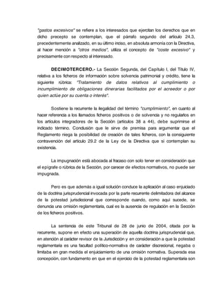 "gastos excesivos" se refiere a los interesados que ejercitan los derechos que en
dicho precepto se contemplan, que el párrafo segundo del artículo 24.3,
precedentemente analizado, en su último inciso, en absoluta armonía con la Directiva,
al hacer mención a "otros medios", utiliza el concepto de "coste excesivo" y
precisamente con respecto al interesado.

        DECIMOTERCERO.- La Sección Segunda, del Capítulo I, del Título IV,
relativa a los ficheros de información sobre solvencia patrimonial y crédito, tiene la
siguiente rúbrica: "Tratamiento de datos relativos al cumplimiento o
incumplimiento de obligaciones dinerarias facilitados por el acreedor o por
quien actúe por su cuenta o interés".

        Sostiene la recurrente la ilegalidad del término "cumplimiento", en cuanto al
hacer referencia a los llamados ficheros positivos o de solvencia y no regularlos en
los artículos integradores de la Sección (artículos 38 a 44), debe suprimirse el
indicado término. Conclusión que le sirve de premisa para argumentar que el
Reglamento niega la posibilidad de creación de tales ficheros, con la consiguiente
contravención del artículo 29.2 de la Ley de la Directiva que sí contemplan su
existencia.

       La impugnación está abocada al fracaso con solo tener en consideración que
el epígrafe o rúbrica de la Sección, por carecer de efectos normativos, no puede ser
impugnada.

        Pero es que además a igual solución conduce la aplicación al caso enjuiciado
de la doctrina jurisprudencial invocada por la parte recurrente delimitadora del alcance
de la potestad jurisdiccional que corresponde cuando, como aquí sucede, se
denuncia una omisión reglamentaria, cual es la ausencia de regulación en la Sección
de los ficheros positivos.

        La sentencia de este Tribunal de 28 de junio de 2004, citada por la
recurrente, supone en efecto una superación de aquella doctrina jurisprudencial que,
en atención al carácter revisor de la Jurisdicción y en consideración a que la potestad
reglamentaria es una facultad político-normativa de carácter discrecional, negaba o
limitaba en gran medida el enjuiciamiento de una omisión normativa. Superada esa
concepción, con fundamento en que en el ejercicio de la potestad reglamentaria son
 