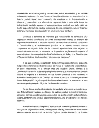 diferenciables aspectos reglados y discrecionales, debe reconocerse, y así se hace
en la sentencia de mención, que "no es rechazable ad limine, sin desnaturalizar la
función jurisdiccional, una pretensión de condena a la Administración a
elaborar y promulgar una disposición reglamentaria o que esta tenga un
determinado sentido, porque el pronunciamiento judicial, en todo caso de
fondo, dependerá de la efectiva existencia de una obligación o deber legal de
dictar una norma de dicho carácter en un determinado sentido".

        Concluye la sentencia de referencia que "únicamente es apreciable una
ilegalidad omisiva controlable en sede jurisdiccional cuando el silencio del
Reglamento determina la implícita creación de una situación jurídica contraria a
la Constitución o al ordenamiento jurídico, o, al menos, cuando siendo
competente el órgano titular de la potestad reglamentaria para regular la
materia de que se trata, la ausencia de la previsión reglamentaria supone el
incumplimiento de una obligación legal establecida por la Ley o la Directiva que
el Reglamento trata de desarrollar y ejecutar o de trasponer".

        Y es que en efecto, en aplicación de la doctrina precedentemente expuesta,
mal puede sostenerse que la omisión que se imputa al Reglamento sea controlable
en sede jurisdiccional. Ni la omisión crea una situación jurídica contraria a la
Constitución o a la Ley, pues ni siquiera permite afirmar que implícitamente la omisión
supone la negativa a la existencia de los ficheros positivos o de solvencia, ni
admitiendo la competencia del Consejo de Ministros para que por vía reglamentaria
desarrolle la previsión legal, es posible observar la existencia de una norma de esta
naturaleza que imponga la obligación de desarrollo normativo.

        No se discute por la Administración demandada, y tampoco se cuestiona por
este Tribunal, la relevancia de los ficheros de carácter positivo o de solvencia; lo que
afirmamos con las consideraciones precedentes es que la omisión reglamentaria no
supone, contrariamente a lo que sostiene la recurrente, una prohibición de los ficheros
positivos.

        Aunque lo hasta aquí expuesto es motivación suficiente para el rechazo de la
impugnación objeto de examen, en respuesta a la argumentación de la recurrente
relativa a que el artículo 29.2 de la Ley Orgánica permite la creación de ficheros
 