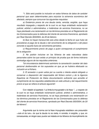 "1. Sólo será posible la inclusión en estos ficheros de datos de carácter
personal que sean determinantes para enjuiciar la solvencia económica del
afectado, siempre que concurran los siguientes requisitos:
        a) Existencia previa de una deuda cierta, vencida, exigible, que haya
resultado impagada y respecto de la cual no se haya entablado reclamación
judicial, arbitral o administrativa, o tratándose de servicios financieros, no se
haya planteado una reclamación en los términos previstos en el Reglamento de
los Comisionados para la defensa del cliente de servicios financieros, aprobado
por Real Decreto 303/2004, de 20 de febrero.
        b) Que no hayan transcurrido seis años desde la fecha en que hubo de
procederse al pago de la deuda o del vencimiento de la obligación o del plazo
concreto si aquella fuera de vencimiento periódico.
        c) Requerimiento previo de pago a quien corresponda el cumplimiento
de la obligación.
        2. No podrán incluirse en los ficheros de esta naturaleza datos
personales sobre los que exista un principio de prueba que de forma indiciaria
contradiga alguno de los requisitos anteriores.
        Tal circunstancia determinará asimismo la cancelación cautelar del dato
personal desfavorable en los supuestos en que ya se hubiera efectuado su
inclusión en el fichero.
        3. El acreedor o quien actúe por su cuenta o interés estará obligado a
conservar a disposición del responsable del fichero común y de la Agencia
Española de Protección de Datos documentación suficiente que acredite el
cumplimiento de los requisitos establecidos en este artículo y del requerimiento
previo al que se refiere el artículo siguiente".

        Con relación al apartado 1.a) limita la impugnación a la frase "... y respeto de
la cual no se haya entablado reclamación judicial, arbitral o administrativa, o
tratándose de servicios financieros, no se haya planteado una reclamación en
los términos previstos en el Reglamento de los Comisionados para la defensa
del cliente de servicios financieros, aprobado por Real Decreto 303/2004, de 20
de febrero".

         Argumenta que la norma con la frase impugnada establece una presunción
<<iuris et de iure>> de que la deuda no es cierta, ni vencida, ni exigible, y que, en

consecuencia, en ningún caso puede ser incluida en los ficheros de incumplimiento de
 