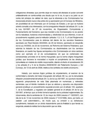 obligaciones dinerarias; que permite dejar en manos del afectado el poder convertir
unilateralmente en controvertida una deuda que no lo es, lo que a su juicio va en
contra del principio de calidad de dato; que la referencia a los Comisionados fue
incorporada al texto nueve días antes de su aprobación por el Consejo de Ministros,
sin posibilidad de ser informado por el Consejo de Estado y sin que se hubiera
abierto consulta a los interesados, con la consiguiente infracción del artículo 24.1.c) de
la Ley 50/1997, de 27 de noviembre, de Organización, Competencia y
Funcionamiento del Gobierno; que esa mención a los Comisionados no es acorde
con la naturaleza, funciones encomendadas y efectividad de sus informes, ni con el
procedimiento regulado para la institución (artículos 1.3, 5, 6, 7 y 8 del Reglamento
de los Comisionados para la defensa del cliente de los servicios financieros
aprobado por Real Decreto 303/2004, de 20 de febrero, aprobado en desarrollo
de la Ley 44/2002, de 22 de noviembre, de Reforma del Sistema Financiero); que
además la inclusión de los Comisionados es discriminatoria con los servicios
financieros, en cuanto hay figuras semejantes a los Comisionados en otros sectores
como por ejemplo en el de comunicaciones sin que se contemplen las
consecuencias previstas en la norma impugnada; que la norma origina inseguridad
jurídica; que favorece la morosidad e impide el cumplimiento de las directivas
comunitarias en materia de crédito responsable, citando al efecto el considerando 26
y los artículos 8 y 9 de la Directiva 2008/48/CE del Parlamento Europeo y del
Consejo, de 13 de abril de 2008, relativa a los contratos de crédito al consumo.

         Iniciado, por razones lógico jurídicas de enjuiciamiento, el examen de la
conformidad a derecho del inciso impugnado del artículo 38.1.a), por la denunciada
infracción procedimental del artículo 24.1.c) de la Ley 50/1997, es oportuno recordar,
siguiendo jurisprudencia de esta Sala plasmada en numerosas y reiteradas
sentencias, que el trámite mediante el que se elabora y aprueba una disposición
general constituye un procedimiento especial previsto por el artículo 105, apartado
1, de la Constitución, y regulado con carácter general en el artículo 24 de la Ley
50/1997, al tiempo que un límite formal al ejercicio de la potestad reglamentaria. Su
observancia, dice la sentencia de 12 de mayo de 2009 (recurso nº 130/2007), con
cita de la de 13 de noviembre de 2000 (recurso nº 513/1998), tiene, por tanto, un
carácter <<ad solemnitatem>>, de modo que, su omisión o su defectuoso
cumplimiento, traducido en un olvido trascendente para la finalidad a que tiende su
exigencia, arrastra la nulidad de la disposición que se dicta.
 