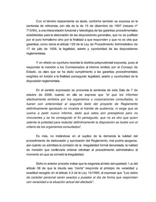 Con el término trascendente se alude, conforme también se expresa en la
sentencia de referencia, con cita de la de 15 de diciembre de 1997 (recurso nº
715/95), a una interpretación funcional y teleológica de las garantías procedimentales
establecidas para la elaboración de las disposiciones generales, que no se justifican
por el puro formalismo sino por la finalidad a que responden y que no es otra que
garantizar, como decía el artículo 129 de la Ley de Procedimiento Administrativo de
17 de julio de 1958, la legalidad, acierto y oportunidad de las disposiciones
reglamentarias.

        Y en efecto es oportuno recordar la doctrina jurisprudencial expuesta, pues al
responder la mención a los Comisionados al informe emitido por el Consejo de
Estado, es claro que se ha dado cumplimiento a las garantías procedimentales
exigibles en función a la finalidad perseguida: legalidad, acierto y oportunidad de la
disposición reglamentaria.

        En el sentido expresado se pronuncia la sentencia de esta Sala de 7 de
octubre de 2008, cuando en ella se expresa que "el que los informes
efectivamente emitidos por los organismos o corporaciones consultados, lo
fueren con anterioridad al segundo texto del proyecto de Reglamento
definitivamente aprobado no invalida el trámite de audiencia, ni exige que se
vuelva a pedir nuevo informe, dado que estos son preceptivos pero no
vinculantes y se ha conseguido el fin perseguido, que no es otro que quien
ostenta la potestad para redactar definitivamente la disposición se ilustre con el
criterio de los organismos consultados".

       Es más, no instándose en el suplico de la demanda la nulidad del
procedimiento de elaboración y aprobación del Reglamento, mal podría acogerse,
aún cuando se admitiera la comisión de la irregularidad formal denunciada, la nulidad
de mención que conllevaría ordenar retrotraer al procedimiento administrativo al
momento en que se cometió la irregularidad.

        Dicho lo anterior procede indicar que la exigencia al inicio del apartado 1.a) del
artículo 38 de que la deuda sea "cierta" responde al principio de veracidad y
exactitud recogido en el artículo 4.3 de la Ley 15/1999, al expresar que "Los datos
de carácter personal serán exactos y puestos al día de forma que respondan
con veracidad a la situación actual del afectado".
 