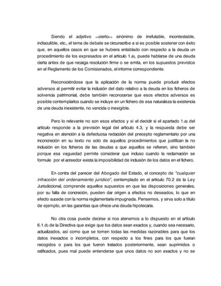 Siendo el adjetivo <<cierto>> sinónimo de irrefutable, incontestable,
indiscutible, etc., el tema de debate se circunscribe a si es posible sostener con éxito
que, en aquellos casos en que se hubiera entablado con respecto a la deuda un
procedimiento de los expresados en el artículo 1.a), puede hablarse de una deuda
cierta antes de que recaiga resolución firme o se emita, en los supuestos previstos
en el Reglamento de los Comisionados, el informe correspondiente.

       Reconociéndose que la aplicación de la norma puede producir efectos
adversos al permitir evitar la inclusión del dato relativo a la deuda en los ficheros de
solvencia patrimonial, debe también reconocerse que esos efectos adversos es
posible contemplarlos cuando se incluye en un fichero de esa naturaleza la existencia
de una deuda inexistente, no vencida o inexigible.

         Pero lo relevante no son esos efectos y sí el decidir si el apartado 1.a) del
artículo responde a la previsión legal del artículo 4.3, y la respuesta debe ser
negativa en atención a la defectuosa redacción del precepto reglamentario por una
inconcreción en su texto no solo de aquellos procedimientos que justifican la no
inclusión en los ficheros de las deudas a que aquellos se refieren, sino también
porque esa vaguedad permite considerar que incluso cuando la reclamación se
formule por el acreedor exista la imposibilidad de inclusión de los datos en el fichero.

        En contra del parecer del Abogado del Estado, el concepto de "cualquier
infracción del ordenamiento jurídico", contemplado en el artículo 70.2 de la Ley
Jurisdiccional, comprende aquellos supuestos en que las disposiciones generales,
por su falta de concreción, pueden dar origen a efectos no deseados, lo que en
efecto sucede con la norma reglamentaria impugnada. Pensemos, y sirva solo a título
de ejemplo, en las garantías que ofrece una deuda hipotecaria.

         No otra cosa puede decirse si nos atenemos a lo dispuesto en el artículo
6.1.d) de la Directiva que exige que los datos sean exactos y, cuando sea necesario,
actualizados, así como que se tomen todas las medidas razonables para que los
datos inexactos o incompletos, con respecto a los fines para los que fueran
recogidos o para los que fueron tratados posteriormente, sean suprimidos o
ratificados, pues mal puede entenderse que unos datos no son exactos y no se
 