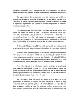 encuentran actualizados como consecuencia de una reclamación de cualquier
naturaleza en instancias judiciales, arbitrales, administrativas o ante los Comisionados.

         La argumentación de la recurrente pone de manifiesto un conflicto de
intereses que a la luz de la doctrina constitucional a la que hicimos mención en el
fundamento de derecho segundo debe resolverse exigiendo una mayor concreción
en el precepto reglamentario que pondere los intereses en presencia en atención a
las circunstancias concretas.

       Todo ello justifica la estimación de la impugnación del artículo 38.1.a) en el
sentido de eliminar del mismo la frase "... y respecto de la cual no se haya
entablado reclamación judicial, arbitral o administrativa, o tratándose de
servicios financieros, no se haya planteado una reclamación en los términos
previstos en el Reglamento de los Comisionados para la defensa del cliente de
servicios financieros, aprobado por Real Decreto 303/2004, de 20 de febrero".

       Del apartado 1.b) del artículo 38 impugna la recurrente la referencia que en el
se hace al vencimiento del plazo concreto si la deuda fuera de vencimiento periódico.

       Sostiene que la norma impugnada no responde al principio de calidad de los
datos recogido en los artículos 4.3 y 29.2 de la Ley Orgánica y 6.1.d) de la Directiva
y como todo argumento se limita a expresar que el artículo 16 de la Ley 28/1998, de
13 de julio , de Venta a Plazos de Bienes Muebles faculta al acreedor "en caso de
incumplimiento del deudor a exigir el pago de la cantidad total reclamada".

        Con independencia de la defectuosa redacción con la que se exterioriza la
interpretación del citado artículo 16 de la Ley 28/1998 por la recurrente, parece que
su disconformidad con la norma reglamentaria impugnada es que en ella se considere
cada impago de una deuda de vencimiento periódico como un dato individualizado a
los efectos del cómputo del plazo de los seis años.

       La impugnación debe rechazarse, en cuanto lejos de infringir la norma
reglamentaria el principio de calidad de datos responde al mismo y muy
concretamente a la previsión del apartado 4 del artículo 29 de la Ley y que dice así:
"Sólo se podrán registrar y ceder los datos de carácter personal que sean
determinantes para enjuiciar la solvencia económica de los interesados y que
 