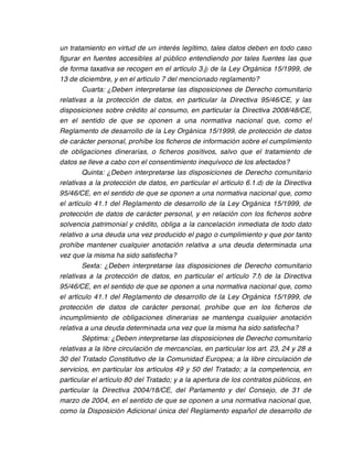 un tratamiento en virtud de un interés legítimo, tales datos deben en todo caso
figurar en fuentes accesibles al público entendiendo por tales fuentes las que
de forma taxativa se recogen en el artículo 3.j) de la Ley Orgánica 15/1999, de
13 de diciembre, y en el artículo 7 del mencionado reglamento?
        Cuarta: ¿Deben interpretarse las disposiciones de Derecho comunitario
relativas a la protección de datos, en particular la Directiva 95/46/CE, y las
disposiciones sobre crédito al consumo, en particular la Directiva 2008/48/CE,
en el sentido de que se oponen a una normativa nacional que, como el
Reglamento de desarrollo de la Ley Orgánica 15/1999, de protección de datos
de carácter personal, prohíbe los ficheros de información sobre el cumplimiento
de obligaciones dinerarias, o ficheros positivos, salvo que el tratamiento de
datos se lleve a cabo con el consentimiento inequívoco de los afectados?
        Quinta: ¿Deben interpretarse las disposiciones de Derecho comunitario
relativas a la protección de datos, en particular el artículo 6.1.d) de la Directiva
95/46/CE, en el sentido de que se oponen a una normativa nacional que, como
el artículo 41.1 del Reglamento de desarrollo de la Ley Orgánica 15/1999, de
protección de datos de carácter personal, y en relación con los ficheros sobre
solvencia patrimonial y crédito, obliga a la cancelación inmediata de todo dato
relativo a una deuda una vez producido el pago o cumplimiento y que por tanto
prohíbe mantener cualquier anotación relativa a una deuda determinada una
vez que la misma ha sido satisfecha?
        Sexta: ¿Deben interpretarse las disposiciones de Derecho comunitario
relativas a la protección de datos, en particular el artículo 7.f) de la Directiva
95/46/CE, en el sentido de que se oponen a una normativa nacional que, como
el artículo 41.1 del Reglamento de desarrollo de la Ley Orgánica 15/1999, de
protección de datos de carácter personal, prohíbe que en los ficheros de
incumplimiento de obligaciones dinerarias se mantenga cualquier anotación
relativa a una deuda determinada una vez que la misma ha sido satisfecha?
        Séptima: ¿Deben interpretarse las disposiciones de Derecho comunitario
relativas a la libre circulación de mercancías, en particular los art. 23, 24 y 28 a
30 del Tratado Constitutivo de la Comunidad Europea; a la libre circulación de
servicios, en particular los artículos 49 y 50 del Tratado; a la competencia, en
particular el artículo 80 del Tratado; y a la apertura de los contratos públicos, en
particular la Directiva 2004/18/CE, del Parlamento y del Consejo, de 31 de
marzo de 2004, en el sentido de que se oponen a una normativa nacional que,
como la Disposición Adicional única del Reglamento español de desarrollo de
 