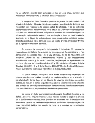 no se refieran, cuando sean adversos, a más de seis años, siempre que
respondan con veracidad a la situación actual de aquéllos".

         Y es que si los datos de carácter personal en general, de conformidad con el
artículo 4.3 de la Ley Orgánica han de ser exactos y puestos al día de forma que
respondan con veracidad a la situación actual del afectado, y los de solvencia
económica adversos, de conformidad con el artículo 29.4, también deben responder
con veracidad a la situación actual, mal puede sostenerse disconformidad alguna con
el precepto reglamentario analizado que contempla o tiene en consideración la
inscripción en el fichero de tantos asientos como vencimientos periódicos existan,
circunstancia esta que no se combate y que ya estaba prevista en la circular 1/1995
de la Agencia de Protección de Datos.

        En cuanto a la impugnación del apartado 2 del artículo 38, sostiene la
recurrente que con la frase "un principio de prueba que de forma indiciaria ... " se
contravienen los artículos 120.1 de la Ley 30/1992, de 26 de noviembre, del
Régimen Jurídico de las Administraciones Públicas y del Procedimiento
Administrativo Común, y 25 de la Constitución, al tipificar por vía reglamentaria una
conducta infractora, así como los artículos 4.3 y 29.2 de la Ley Orgánica, 6 de la
Directiva 95/46/CE y 8 y 9 de la Directiva 2008/48/CE, de Crédito al Consumo.
Añade que la norma es ambigua y carente de toda seguridad jurídica.

         Lo que el precepto impugnado viene a decir es que si hay un principio de
prueba que de forma indiciaria contradiga los requisitos exigidos en el apartado 1
para la inclusión de los datos en los ficheros de solvencia económica, no pueden
incluirse, es más, en el párrafo segundo del apartado 2 se considera como suficiente
ese principio de prueba para la cancelación cautelar del dato personal desfavorable
que se hubiera incluido, imponiendo la cancelación expresamente.

          La norma, sin duda, quiere responder al principio de calidad de datos, y no
tipifica <<ex novo>> ninguna infracción. Lo que hace es trasladar la carga de la prueba
de la concurrencia de los requisitos previstos en el artículo 38.1 al encargado del
tratamiento, pero ha de reconocerse que lo hace en términos tales que origina una
gran inseguridad jurídica que puede dar lugar a la apertura de expedientes
sancionadores.
 