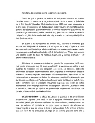 Por ello ha de concluirse que no es conforme a derecho.

       Cierto es que la prueba de indicios es una prueba admitida en nuestro
derecho, pero no lo es menos, y valga al respecto la cita de la sentencia de la Sala
de lo Civil de este Tribunal de 16 de septiembre de 1996, que no es equiparable a
la prueba de presunciones. Sin duda juega un papel relevante en el ámbito cautelar,
pero ha de reconocerse que la redacción de la norma al no concretar qué principio de
prueba exige (documental, pericial, testifical, etc.), junto a la dificultad de apreciación
del grado exigible de la prueba indiciaria, origina en efecto una inseguridad jurídica
que debe corregirse.

        En cuanto a la impugnación del artículo 38.3, sostiene la recurrente que
impone una obligación al acreedor que no figura en la Ley Orgánica y cuyo
incumplimiento podría dar lugar a la imposición de una sanción por infracción cuando
menos grave en aplicación del artículo 44.3.d) de la citada Ley. Añade que supone
una posible cesión de datos no habilitada legalmente y contraria al artículo 11 el
citado Texto Legislativo.

         Al tratarse de una norma articulada en garantía del responsable del fichero,
mal puede sostenerse que dé lugar su aplicación a una cesión de datos o que
suponga la imposición de una obligación <<ex novo>> al acreedor. Debiendo
entenderse por cesión o comunicación de datos, siguiendo la definición que ofrece el
artículo 3.i) de la Ley Orgánica y el artículo 5.1.c) del Reglamento, toda revelación de
datos realizada a una persona distinta del interesado, en atención al concepto que
también se nos ofrece en el Reglamento del responsable del fichero (artículo 5.1.q)),
debe rechazarse que el precepto impugnado suponga una cesión de datos
inconsentida, o que imponga al acreedor una obligación <<ex novo >>, cuando se limita
a establecer, conforme ya dijimos, en garantía del responsable del fichero, una
garantía probatoria de la existencia del dato.

       DECIMOQUINTO.- El artículo 39, ubicado al igual que el 38, en la Sección
Segunda del Capítulo I, del Título IV, con el epígrafe "Información previa a la
inclusión", prevé que "El acreedor deberá informar al deudor, en el momento en
que se celebre el contrato y, en todo caso, al tiempo de efectuar el
requerimiento al que se refiere la letra c) del apartado 1 del artículo anterior,
que en caso de no producirse el pago en el término previsto para ello y
 
