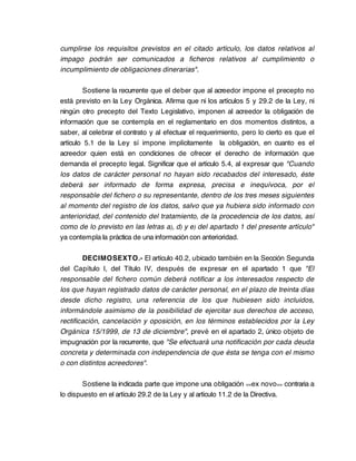 cumplirse los requisitos previstos en el citado artículo, los datos relativos al
impago podrán ser comunicados a ficheros relativos al cumplimiento o
incumplimiento de obligaciones dinerarias".

        Sostiene la recurrente que el deber que al acreedor impone el precepto no
está previsto en la Ley Orgánica. Afirma que ni los artículos 5 y 29.2 de la Ley, ni
ningún otro precepto del Texto Legislativo, imponen al acreedor la obligación de
información que se contempla en el reglamentario en dos momentos distintos, a
saber, al celebrar el contrato y al efectuar el requerimiento, pero lo cierto es que el
artículo 5.1 de la Ley sí impone implícitamente la obligación, en cuanto es el
acreedor quien está en condiciones de ofrecer el derecho de información que
demanda el precepto legal. Significar que el artículo 5.4, al expresar que "Cuando
los datos de carácter personal no hayan sido recabados del interesado, éste
deberá ser informado de forma expresa, precisa e inequívoca, por el
responsable del fichero o su representante, dentro de los tres meses siguientes
al momento del registro de los datos, salvo que ya hubiera sido informado con
anterioridad, del contenido del tratamiento, de la procedencia de los datos, así
como de lo previsto en las letras a), d) y e) del apartado 1 del presente artículo"
ya contempla la práctica de una información con anterioridad.

        DECIMOSEXTO.- El artículo 40.2, ubicado también en la Sección Segunda
del Capítulo I, del Título IV, después de expresar en el apartado 1 que "El
responsable del fichero común deberá notificar a los interesados respecto de
los que hayan registrado datos de carácter personal, en el plazo de treinta días
desde dicho registro, una referencia de los que hubiesen sido incluidos,
informándole asimismo de la posibilidad de ejercitar sus derechos de acceso,
rectificación, cancelación y oposición, en los términos establecidos por la Ley
Orgánica 15/1999, de 13 de diciembre", prevé en el apartado 2, único objeto de
impugnación por la recurrente, que "Se efectuará una notificación por cada deuda
concreta y determinada con independencia de que ésta se tenga con el mismo
o con distintos acreedores".

        Sostiene la indicada parte que impone una obligación <<ex novo >> contraria a
lo dispuesto en el artículo 29.2 de la Ley y al artículo 11.2 de la Directiva.
 