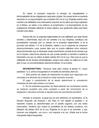 En cuanto el precepto responde al principio de singularización o
individualización de las obligaciones nada cabe objetar. No parece tener en cuenta la
recurrente en su argumentación que el artículo 29.2 de la Ley Orgánica cuando hace
mención a la notificación a los interesados respecto de los datos que haya registrado
en el fichero, se refiere a los relativos al cumplimiento o al incumplimiento de las
obligaciones dinerarias utilizando el plural, adjetivo que igualmente utiliza para hacer
mención a los datos.

         Siendo ello así, la exigencia reglamentaria de una notificación por cada deuda
concreta y determinada, lejos de ser contraria a la Ley Orgánica, constituye una
puntualización necesaria que no excede de la potestad reglamentaria, ni de la
previsión del artículo 11.2 de la Directiva, relativa a la no exigencia de esfuerzos
desproporcionados, pues parece claro que no puede calificarse como esfuerzo
desproporcionado que el interesado tenga conocimiento puntual de las deudas que
se le imputan, única forma además de que pueda ejercitar su derecho a recabar la
información a la que se refiere el citado artículo 29.2 de la Ley. Otra cosa es que la
notificación de las deudas individualizadas, aunque sean varias, se realice en un solo
acto, lo que, en una interpretación racional del artículo, no se impide.

       DECIMOSEPTIMO.- Tampoco nada cabe objetar al artículo 41, cuyos
apartados 1 y 2, ambos impugnados en el escrito de demanda, dicen así:
       "1. Sólo podrán ser objeto de tratamiento los datos que respondan con
veracidad a la situación de la deuda en cada momento concreto.
       El pago o cumplimiento de la deuda determinará la cancelación
inmediata de todo dato relativo a la misma.
       2.- En los restantes supuestos, los datos deberán ser cancelados cuando
se hubieran cumplido seis años contados a partir del vencimiento de la
obligación o del plazo concreto si aquélla fuera de vencimiento periódico".

         Ubicado el precepto, al igual que los tres anteriores ya examinados, en la
Sección Segunda, del Capítulo I, del Título IV, con relación al apartado 1, la
recurrente muestra su disconformidad con el párrafo segundo, con una doble
observación. Sostiene que impide la posibilidad de los ficheros positivos, con
infracción del artículo 29.2 de la Ley Orgánica en el que sí se permiten, y que
imponen una obligación <<ex novo >> con respecto a la Ley. Añade que la norma
impugnada origina inseguridad.
 