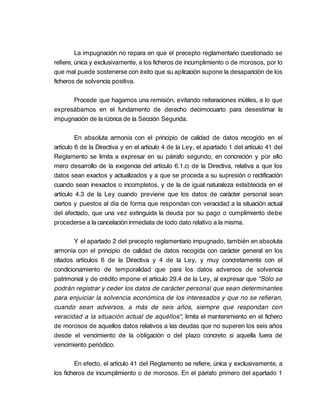 La impugnación no repara en que el precepto reglamentario cuestionado se
refiere, única y exclusivamente, a los ficheros de incumplimiento o de morosos, por lo
que mal puede sostenerse con éxito que su aplicación supone la desaparición de los
ficheros de solvencia positiva.

      Procede que hagamos una remisión, evitando reiteraciones inútiles, a lo que
expresábamos en el fundamento de derecho decimocuarto para desestimar la
impugnación de la rúbrica de la Sección Segunda.

         En absoluta armonía con el principio de calidad de datos recogido en el
artículo 6 de la Directiva y en el artículo 4 de la Ley, el apartado 1 del artículo 41 del
Reglamento se limita a expresar en su párrafo segundo, en concreción y por ello
mero desarrollo de la exigencia del artículo 6.1.c) de la Directiva, relativa a que los
datos sean exactos y actualizados y a que se proceda a su supresión o rectificación
cuando sean inexactos o incompletos, y de la de igual naturaleza establecida en el
artículo 4.3 de la Ley cuando previene que los datos de carácter personal sean
ciertos y puestos al día de forma que respondan con veracidad a la situación actual
del afectado, que una vez extinguida la deuda por su pago o cumplimiento debe
procederse a la cancelación inmediata de todo dato relativo a la misma.

        Y el apartado 2 del precepto reglamentario impugnado, también en absoluta
armonía con el principio de calidad de datos recogida con carácter general en los
citados artículos 6 de la Directiva y 4 de la Ley, y muy concretamente con el
condicionamiento de temporalidad que para los datos adversos de solvencia
patrimonial y de crédito impone el artículo 29.4 de la Ley, al expresar que "Sólo se
podrán registrar y ceder los datos de carácter personal que sean determinantes
para enjuiciar la solvencia económica de los interesados y que no se refieran,
cuando sean adversos, a más de seis años, siempre que respondan con
veracidad a la situación actual de aquéllos", limita el mantenimiento en el fichero
de morosos de aquellos datos relativos a las deudas que no superen los seis años
desde el vencimiento de la obligación o del plazo concreto si aquella fuera de
vencimiento periódico.

        En efecto, el artículo 41 del Reglamento se refiere, única y exclusivamente, a
los ficheros de incumplimiento o de morosos. En el párrafo primero del apartado 1
 
