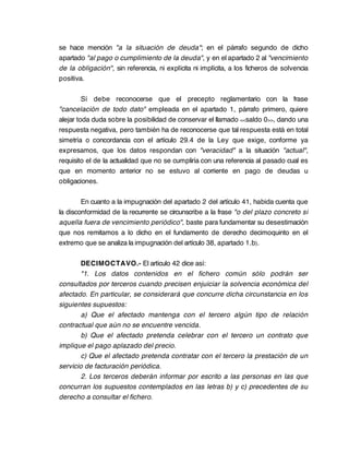 se hace mención "a la situación de deuda"; en el párrafo segundo de dicho
apartado "al pago o cumplimiento de la deuda", y en el apartado 2 al "vencimiento
de la obligación", sin referencia, ni explícita ni implícita, a los ficheros de solvencia
positiva.

         Sí debe reconocerse que el precepto reglamentario con la frase
"cancelación de todo dato" empleada en el apartado 1, párrafo primero, quiere
alejar toda duda sobre la posibilidad de conservar el llamado <<saldo 0>>, dando una
respuesta negativa, pero también ha de reconocerse que tal respuesta está en total
simetría o concordancia con el artículo 29.4 de la Ley que exige, conforme ya
expresamos, que los datos respondan con "veracidad" a la situación "actual",
requisito el de la actualidad que no se cumpliría con una referencia al pasado cual es
que en momento anterior no se estuvo al corriente en pago de deudas u
obligaciones.

        En cuanto a la impugnación del apartado 2 del artículo 41, habida cuenta que
la disconformidad de la recurrente se circunscribe a la frase "o del plazo concreto si
aquella fuera de vencimiento periódico", baste para fundamentar su desestimación
que nos remitamos a lo dicho en el fundamento de derecho decimoquinto en el
extremo que se analiza la impugnación del artículo 38, apartado 1.b).

        DECIMOCTAVO.- El artículo 42 dice así:
        "1. Los datos contenidos en el fichero común sólo podrán ser
consultados por terceros cuando precisen enjuiciar la solvencia económica del
afectado. En particular, se considerará que concurre dicha circunstancia en los
siguientes supuestos:
        a) Que el afectado mantenga con el tercero algún tipo de relación
contractual que aún no se encuentre vencida.
        b) Que el afectado pretenda celebrar con el tercero un contrato que
implique el pago aplazado del precio.
        c) Que el afectado pretenda contratar con el tercero la prestación de un
servicio de facturación periódica.
        2. Los terceros deberán informar por escrito a las personas en las que
concurran los supuestos contemplados en las letras b) y c) precedentes de su
derecho a consultar el fichero.
 