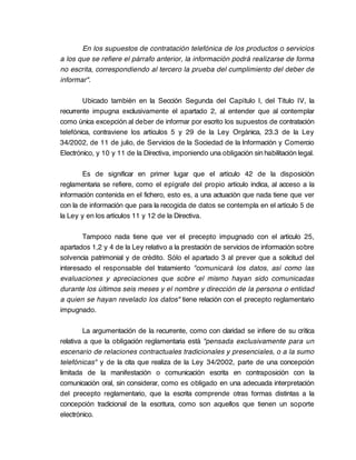 En los supuestos de contratación telefónica de los productos o servicios
a los que se refiere el párrafo anterior, la información podrá realizarse de forma
no escrita, correspondiendo al tercero la prueba del cumplimiento del deber de
informar".

        Ubicado también en la Sección Segunda del Capítulo I, del Título IV, la
recurrente impugna exclusivamente el apartado 2, al entender que al contemplar
como única excepción al deber de informar por escrito los supuestos de contratación
telefónica, contraviene los artículos 5 y 29 de la Ley Orgánica, 23.3 de la Ley
34/2002, de 11 de julio, de Servicios de la Sociedad de la Información y Comercio
Electrónico, y 10 y 11 de la Directiva, imponiendo una obligación sin habilitación legal.

        Es de significar en primer lugar que el artículo 42 de la disposición
reglamentaria se refiere, como el epígrafe del propio artículo indica, al acceso a la
información contenida en el fichero, esto es, a una actuación que nada tiene que ver
con la de información que para la recogida de datos se contempla en el artículo 5 de
la Ley y en los artículos 11 y 12 de la Directiva.

        Tampoco nada tiene que ver el precepto impugnado con el artículo 25,
apartados 1,2 y 4 de la Ley relativo a la prestación de servicios de información sobre
solvencia patrimonial y de crédito. Sólo el apartado 3 al prever que a solicitud del
interesado el responsable del tratamiento "comunicará los datos, así como las
evaluaciones y apreciaciones que sobre el mismo hayan sido comunicadas
durante los últimos seis meses y el nombre y dirección de la persona o entidad
a quien se hayan revelado los datos" tiene relación con el precepto reglamentario
impugnado.

        La argumentación de la recurrente, como con claridad se infiere de su crítica
relativa a que la obligación reglamentaria está "pensada exclusivamente para un
escenario de relaciones contractuales tradicionales y presenciales, o a la sumo
telefónicas" y de la cita que realiza de la Ley 34/2002, parte de una concepción
limitada de la manifestación o comunicación escrita en contraposición con la
comunicación oral, sin considerar, como es obligado en una adecuada interpretación
del precepto reglamentario, que la escrita comprende otras formas distintas a la
concepción tradicional de la escritura, como son aquellos que tienen un soporte
electrónico.
 