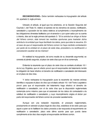 DECIMONOVENO.- Debe también rechazarse la impugnación del artículo
44, apartado 3, regla primera.

        Ubicado el artículo, al igual que los anteriores, en la Sección Segunda del
Capítulo I, del Título IV, relativo al ejercicio de los derechos de acceso, rectificación,
cancelación y oposición de los datos relativos al cumplimiento o incumplimiento de
las obligaciones dinerarias facilitados por el acreedor o por quien actúe por su cuenta
o interés, dice así la regla primera del apartado 3: "Si la solicitud se dirige al titular
del fichero común, éste tomará las medidas oportunas para trasladar dicha
solicitud a la entidad que haya facilitado los datos, para que ésta la resuelva. En
el caso de que el responsable del fichero común no haya recibido contestación
por parte de la entidad en el plazo de siete días, procederá a la rectificación o
cancelación cautelar de los mismos".

       En realidad la impugnación, tal como resulta de su desarrollo argumental, se
concreta al párrafo segundo, al plazo de siete días que en él se contempla.

        Entiende la recurrente que el plazo de siete días es contrario al artículo 16.1
de la Ley Orgánica, que en efecto prevé que el responsable del tratamiento tendrá
la obligación de hacer efectivo el derecho de rectificación o cancelación del interesado
en el plazo de diez días.

         Y debe rechazarse la impugnación pues la recurrente de manera errónea
identifica o equipara el plazo de diez que el citado artículo 16.1 del Texto Legislativo
prevé para que el responsable del tratamiento haga efectivo el derecho de
rectificación o cancelación, con el de siete días que la disposición reglamentaria
contempla como máximo para que el cesionario de los datos dé contestación a la
solicitud de rectificación o cancelación, y cuyo incumplimiento origina el deber por
parte del responsable del fichero común de proceder cautelarmente.

         Aunque con una redacción mejorable, el precepto reglamentario,
precisamente en atención al plazo legal de diez días, establece el de siete para que
aquel a quien se le facilitaron los datos proceda a dar respuesta al requerimiento de
rectificación o cancelación, plazo este último acorde para que pueda darse
cumplimiento al de diez días exigido al responsable del fichero común.
 
