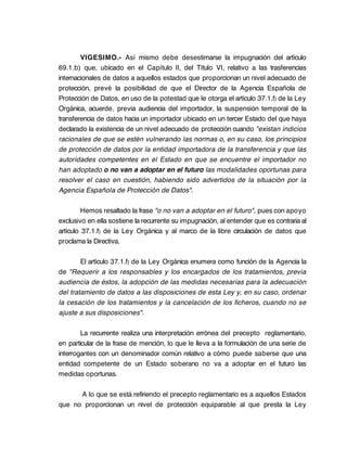 VIGESIMO.- Así mismo debe desestimarse la impugnación del artículo
69.1.b) que, ubicado en el Capítulo II, del Título VI, relativo a las trasferencias
internacionales de datos a aquellos estados que proporcionan un nivel adecuado de
protección, prevé la posibilidad de que el Director de la Agencia Española de
Protección de Datos, en uso de la potestad que le otorga el artículo 37.1.f) de la Ley
Orgánica, acuerde, previa audiencia del importador, la suspensión temporal de la
transferencia de datos hacia un importador ubicado en un tercer Estado del que haya
declarado la existencia de un nivel adecuado de protección cuando "existan indicios
racionales de que se estén vulnerando las normas o, en su caso, los principios
de protección de datos por la entidad importadora de la transferencia y que las
autoridades competentes en el Estado en que se encuentre el importador no
han adoptado o no van a adoptar en el futuro las modalidades oportunas para
resolver el caso en cuestión, habiendo sido advertidos de la situación por la
Agencia Española de Protección de Datos".

         Hemos resaltado la frase "o no van a adoptar en el futuro", pues con apoyo
exclusivo en ella sostiene la recurrente su impugnación, al entender que es contraria al
artículo 37.1.f) de la Ley Orgánica y al marco de la libre circulación de datos que
proclama la Directiva.

        El artículo 37.1.f) de la Ley Orgánica enumera como función de la Agencia la
de "Requerir a los responsables y los encargados de los tratamientos, previa
audiencia de éstos, la adopción de las medidas necesarias para la adecuación
del tratamiento de datos a las disposiciones de esta Ley y, en su caso, ordenar
la cesación de los tratamientos y la cancelación de los ficheros, cuando no se
ajuste a sus disposiciones".

        La recurrente realiza una interpretación errónea del precepto reglamentario,
en particular de la frase de mención, lo que le lleva a la formulación de una serie de
interrogantes con un denominador común relativo a cómo puede saberse que una
entidad competente de un Estado soberano no va a adoptar en el futuro las
medidas oportunas.

      A lo que se está refiriendo el precepto reglamentario es a aquellos Estados
que no proporcionan un nivel de protección equiparable al que presta la Ley
 