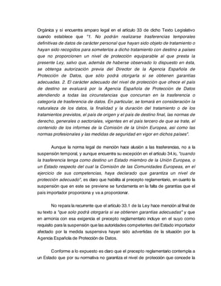Orgánica y sí encuentra amparo legal en el artículo 33 de dicho Texto Legislativo
cuando establece que "1. No podrán realizarse trasferencias temporales
definitivas de datos de carácter personal que hayan sido objeto de tratamiento o
hayan sido recogidos para someterlos a dicho tratamiento con destino a países
que no proporcionen un nivel de protección equiparable al que presta la
presente Ley, salvo que, además de haberse observado lo dispuesto en ésta,
se obtenga autorización previa del Director de la Agencia Española de
Protección de Datos, que sólo podrá otorgarla si se obtienen garantías
adecuadas. 2. El carácter adecuado del nivel de protección que ofrece el país
de destino se evaluará por la Agencia Española de Protección de Datos
atendiendo a todas las circunstancias que concurran en la trasferencia o
categoría de trasferencia de datos. En particular, se tomará en consideración la
naturaleza de los datos, la finalidad y la duración del tratamiento o de los
tratamientos previstos, el país de origen y el país de destino final, las normas de
derecho, generales o sectoriales, vigentes en el país tercero de que se trate, el
contenido de los informes de la Comisión de la Unión Europea, así como las
normas profesionales y las medidas de seguridad en vigor en dichos países".

        Aunque la norma legal de mención hace alusión a las trasferencias, no a la
suspensión temporal, y aunque encuentra su excepción en el artículo 34.k), "cuando
la trasferencia tenga como destino un Estado miembro de la Unión Europea, o
un Estado respecto del cual la Comisión de las Comunidades Europeas, en el
ejercicio de sus competencias, haya declarado que garantiza un nivel de
protección adecuado", es claro que habilita al precepto reglamentario, en cuanto la
suspensión que en este se previene se fundamenta en la falta de garantías que el
país importador proporciona y va a proporcionar.

        No repara la recurrente que el artículo 33.1 de la Ley hace mención al final de
su texto a "que solo podrá otorgarla si se obtienen garantías adecuadas" y que
en armonía con esa exigencia el precepto reglamentario incluye en el suyo como
requisito para la suspensión que las autoridades competentes del Estado importador
afectado por la medida suspensiva hayan sido advertidas de la situación por la
Agencia Española de Protección de Datos.

       Conforme a lo expuesto es claro que el precepto reglamentario contempla a
un Estado que por su normativa no garantiza el nivel de protección que concede la
 
