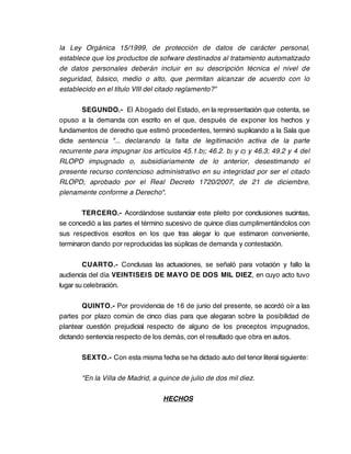 la Ley Orgánica 15/1999, de protección de datos de carácter personal,
establece que los productos de sofware destinados al tratamiento automatizado
de datos personales deberán incluir en su descripción técnica el nivel de
seguridad, básico, medio o alto, que permitan alcanzar de acuerdo con lo
establecido en el título VIII del citado reglamento?"

       SEGUNDO.- El Abogado del Estado, en la representación que ostenta, se
opuso a la demanda con escrito en el que, después de exponer los hechos y
fundamentos de derecho que estimó procedentes, terminó suplicando a la Sala que
dicte sentencia "... declarando la falta de legitimación activa de la parte
recurrente para impugnar los artículos 45.1.b); 46.2. b) y c) y 46.3; 49.2 y 4 del
RLOPD impugnado o, subsidiariamente de lo anterior, desestimando el
presente recurso contencioso administrativo en su integridad por ser el citado
RLOPD, aprobado por el Real Decreto 1720/2007, de 21 de diciembre,
plenamente conforme a Derecho".

        TERCERO.- Acordándose sustanciar este pleito por conclusiones sucintas,
se concedió a las partes el término sucesivo de quince días cumplimentándolos con
sus respectivos escritos en los que tras alegar lo que estimaron conveniente,
terminaron dando por reproducidas las súplicas de demanda y contestación.

        CUARTO.- Conclusas las actuaciones, se señaló para votación y fallo la
audiencia del día VEINTISEIS DE MAYO DE DOS MIL DIEZ, en cuyo acto tuvo
lugar su celebración.

       QUINTO.- Por providencia de 16 de junio del presente, se acordó oír a las
partes por plazo común de cinco días para que alegaran sobre la posibilidad de
plantear cuestión prejudicial respecto de alguno de los preceptos impugnados,
dictando sentencia respecto de los demás, con el resultado que obra en autos.

       SEXTO.- Con esta misma fecha se ha dictado auto del tenor literal siguiente:

       "En la Villa de Madrid, a quince de julio de dos mil diez.

                                  HECHOS
 