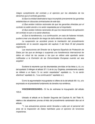 íntegro cumplimiento del contrato y el ejercicio por los afectados de los
derechos que el contrato garantiza.
        b) Que la entidad destinataria haya incumplido previamente las garantías
establecidas en cláusulas contractuales de este tipo.
        c) Que existan indicios racionales de que las garantías ofrecidas por el
contrato no están siendo o no serán respetadas por el importador.
        d) Que existan indicios racionales de que los mecanismos de aplicación
del contrato no son o no serán efectivos.
        e) Que la transferencia, o su continuación, en caso de haberse iniciado,
pudiera crear una situación de riesgo de daño efectivo a los afectados.
        La suspensión se acordará previa la tramitación del procedimiento
establecido en la sección segunda del capítulo V del título IX del presente
reglamento.
        Las resoluciones del Director de la Agencia Española de Protección de
Datos por las que se deniega o suspenda una transferencia internacional de
datos en virtud de las causas a las que se refiere este apartado serán
notificadas a la Comisión de las Comunidades Europeas cuando así sea
exigible".

       Sostiene la recurrente que las circunstancias previstas en las letras c), d) y e)
del apartado 3 infringen el artículo 37.1.f) de la Ley Orgánica, concretamente cuando
se refieren a un futuro ("o no serán respetadas" -apartado c)-, "o no serán
efectivos" -apartado d)-, "o su continuación" -apartado e)-).

      Como la argumentación impugnatoria no difiere de la del artículo 69.1.b), a lo
expresado en el precedente fundamento de derecho nos remitimos.

         VIGESIMOSEGUNDO.- Sí ha de estimarse la impugnación del artículo
123.2.

         Ubicado el artículo en la Sección Segunda del Capítulo III, del Título IX,
relativa a las actuaciones previas al inicio del procedimiento sancionador dice así el
artículo:
         "1. Las actuaciones previas serán llevadas a cabo por el personal del
área de la Inspección de Datos habilitado para el ejercicio de funciones
inspectoras.
 