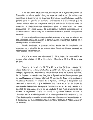 2. En supuestos excepcionales, el Director de la Agencia Española de
Protección de datos podrá designar para la realización de actuaciones
específicas a funcionarios de la propia Agencia no habilitados con carácter
general para el ejercicio de funciones inspectoras o a funcionarios que no
presten sus funciones en la Agencia, siempre que reúnan las condiciones de
idoneidad y especialización necesarias para la realización de tales
actuaciones. En estos casos, la autorización indicará expresamente la
identificación del funcionario y las concretas actuaciones previas de inspección
a realizar.
        3. Los funcionarios que ejerzan la inspección a los que se refieren los
dos apartados anteriores tendrán la consideración de autoridad pública en el
desempeño de sus cometidos.
        Estarán obligados a guardar secreto sobre las informaciones que
conozcan en el ejercicio de las mencionadas funciones, incluso después de
haber cesado en las mismas".

        Aduce la recurrente que el apartado 2, único objeto de impugnación, es
contrario a los artículos 35, 37 y 40 de la Ley Orgánica y 12,13 y 15 de la Ley
30/1992.

         En efecto, ni los artículos 35, 37 y 40 de la Ley Orgánica, ni ningún otro
artículo de la misma, contempla la facultad que al Director de la Agencia concede el
precepto reglamentario. El artículo 35.3 hace mención a que los puestos de trabajo
de los órganos y servicios que integren la Agencia serán desempeñados por
personal funcionario o contratado; el artículo 36, también del Texto Legal, relativo a la
naturaleza y funciones del Director de la Agencia, no incluye la designación que
contempla el artículo 123.2, y lo mismo sucede con el artículo 37, en el que se
enumeran las funciones de la Agencia. Tampoco el artículo 40, que, relativo a la
potestad de inspección, prevé en su apartado 2 que "Los funcionarios que
ejerzan la inspección a que se refiere el apartado anterior tendrán la
consideración de autoridad pública en el desempeño de sus cometidos" y que
"Estarán obligados a guardar secreto sobre las informaciones que conozcan en
el ejercicio de las mencionadas funciones, incluso después de haber cesado en
las mismas".
 