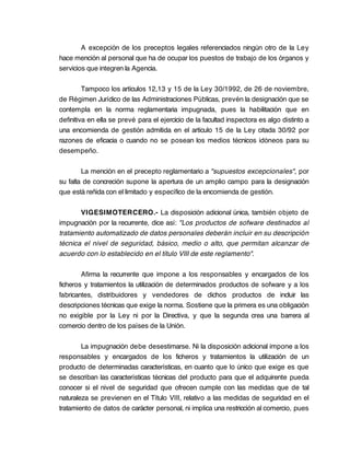 A excepción de los preceptos legales referenciados ningún otro de la Ley
hace mención al personal que ha de ocupar los puestos de trabajo de los órganos y
servicios que integren la Agencia.

         Tampoco los artículos 12,13 y 15 de la Ley 30/1992, de 26 de noviembre,
de Régimen Jurídico de las Administraciones Públicas, prevén la designación que se
contempla en la norma reglamentaria impugnada, pues la habilitación que en
definitiva en ella se prevé para el ejercicio de la facultad inspectora es algo distinto a
una encomienda de gestión admitida en el artículo 15 de la Ley citada 30/92 por
razones de eficacia o cuando no se posean los medios técnicos idóneos para su
desempeño.

        La mención en el precepto reglamentario a "supuestos excepcionales", por
su falta de concreción supone la apertura de un amplio campo para la designación
que está reñida con el limitado y específico de la encomienda de gestión.

       VIGESIMOTERCERO.- La disposición adicional única, también objeto de
impugnación por la recurrente, dice así: "Los productos de sofware destinados al
tratamiento automatizado de datos personales deberán incluir en su descripción
técnica el nivel de seguridad, básico, medio o alto, que permitan alcanzar de
acuerdo con lo establecido en el título VIII de este reglamento".

        Afirma la recurrente que impone a los responsables y encargados de los
ficheros y tratamientos la utilización de determinados productos de sofware y a los
fabricantes, distribuidores y vendedores de dichos productos de incluir las
descripciones técnicas que exige la norma. Sostiene que la primera es una obligación
no exigible por la Ley ni por la Directiva, y que la segunda crea una barrera al
comercio dentro de los países de la Unión.

        La impugnación debe desestimarse. Ni la disposición adicional impone a los
responsables y encargados de los ficheros y tratamientos la utilización de un
producto de determinadas características, en cuanto que lo único que exige es que
se describan las características técnicas del producto para que el adquirente pueda
conocer si el nivel de seguridad que ofrecen cumple con las medidas que de tal
naturaleza se previenen en el Título VIII, relativo a las medidas de seguridad en el
tratamiento de datos de carácter personal, ni implica una restricción al comercio, pues
 