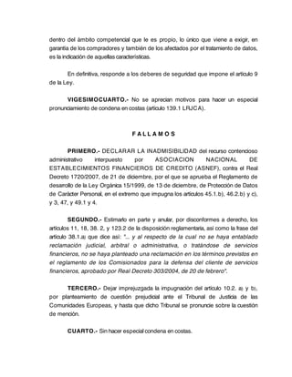 dentro del ámbito competencial que le es propio, lo único que viene a exigir, en
garantía de los compradores y también de los afectados por el tratamiento de datos,
es la indicación de aquellas características.

       En definitiva, responde a los deberes de seguridad que impone el artículo 9
de la Ley.

      VIGESIMOCUARTO.- No se aprecian motivos para hacer un especial
pronunciamiento de condena en costas (artículo 139.1 LRJCA).



                                  FALLA M O S

       PRIMERO.- DECLARAR LA INADMISIBILIDAD del recurso contencioso
administrativo     interpuesto    por     ASOCIACION          NACIONAL          DE
ESTABLECIMIENTOS FINANCIEROS DE CREDITO (ASNEF), contra el Real
Decreto 1720/2007, de 21 de diciembre, por el que se aprueba el Reglamento de
desarrollo de la Ley Orgánica 15/1999, de 13 de diciembre, de Protección de Datos
de Carácter Personal, en el extremo que impugna los artículos 45.1.b), 46.2.b) y c),
y 3, 47, y 49.1 y 4.

         SEGUNDO.- Estimarlo en parte y anular, por disconformes a derecho, los
artículos 11, 18, 38. 2, y 123.2 de la disposición reglamentaria, así como la frase del
artículo 38.1.a) que dice así: "... y al respecto de la cual no se haya entablado
reclamación judicial, arbitral o administrativa, o tratándose de servicios
financieros, no se haya planteado una reclamación en los términos previstos en
el reglamento de los Comisionados para la defensa del cliente de servicios
financieros, aprobado por Real Decreto 303/2004, de 20 de febrero".

      TERCERO.- Dejar imprejuzgada la impugnación del artículo 10.2. a) y b),
por planteamiento de cuestión prejudicial ante el Tribunal de Justicia de las
Comunidades Europeas, y hasta que dicho Tribunal se pronuncie sobre la cuestión
de mención.

       CUARTO.- Sin hacer especial condena en costas.
 