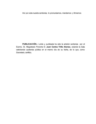 Así por esta nuestra sentencia, lo pronunciamos, mandamos y firmamos




       PUBLICACIÓN.- Leída y publicada ha sido la anterior sentencia por el
Excmo. Sr. Magistrado Ponente D. Juan Carlos Trillo Alonso, estando la Sala
celebrando audiencia pública en el mismo día de su fecha, de lo que, como
Secretario, certifico.
 