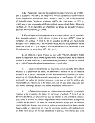 1. La «Asociación Nacional de Establecimientos Financieros de Crédito»
(en lo sucesivo, «ASNEF») ha interpuesto recurso contencioso-administrativo
contra numerosos artículos del Real Decreto 1720/2007, de 21 de diciembre
(Boletín Oficial del Estado -en adelante-, «BOE», de 19 de enero de 2008, p.
4103), por el que se aprueba el Reglamento de desarrollo de la Ley Orgánica
15/1999, de 13 de diciembre, de Protección de Datos de Carácter Personal
(BOE de 14 de diciembre, p. 43088).

         2. Entre los preceptos impugnados se encuentra el artículo 10, apartado
2.a), supuesto primero, y 2.b), párrafo primero, a los que ASNEF imputa la
infracción del artículo 7, letra f), de la Directiva 95/46/CE del Parlamento
Europeo y del Consejo, de 24 de octubre de 1995, relativa a la protección de las
personas físicas en lo que respecta al tratamiento de datos personales y a la
libre circulación de estos datos (DO L 281, p. 31).

       3. No obstante, y para el caso de que este Tribunal albergara dudas
sobre esa oposición de la norma reglamentaria a las previsiones de la Directiva
95/46/CE, ASNEF solicita en la demanda que se planteen al Tribunal de Justicia
de la Unión Europea las siguientes cuestiones prejudiciales:

        1.     «¿Deben interpretarse las disposiciones de derecho comunitario
relativas a la protección de datos, en particular el artículo 7.f) de la Directiva
95/46/CE, en el sentido de que se oponen a una normativa nacional que, como
el artículo 10.2.b) del Reglamento de desarrollo de la Ley Orgánica 15/1999, de
protección de datos de carácter personal, exige que el interés legítimo del
responsable del tratamiento o del cesionario esté en todo caso amparado por
una norma con rango de ley o una norma de derecho comunitario?»

        2.    «¿Deben interpretarse las disposiciones de derecho comunitario
relativas a la protección de datos, en particular el artículo 7, letra f), de la
Directiva 95/46/CE, en el sentido de que se oponen a una normativa nacional
que, como el artículo 10.2.b) del Reglamento de desarrollo de la Ley Orgánica
15/1999, de protección de datos de carácter personal, exige que para que el
responsable del fichero, o el tercero a quien se comuniquen los datos, pueda
llevar a cabo un tratamiento en virtud de un interés legítimo, tales datos deben
en todo caso figurar en fuentes accesibles al público, entendiendo por tales
 