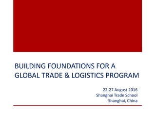 BUILDING FOUNDATIONS FOR A
GLOBAL TRADE & LOGISTICS PROGRAM
22-27 August 2016
Shanghai Trade School
Shanghai, China
 