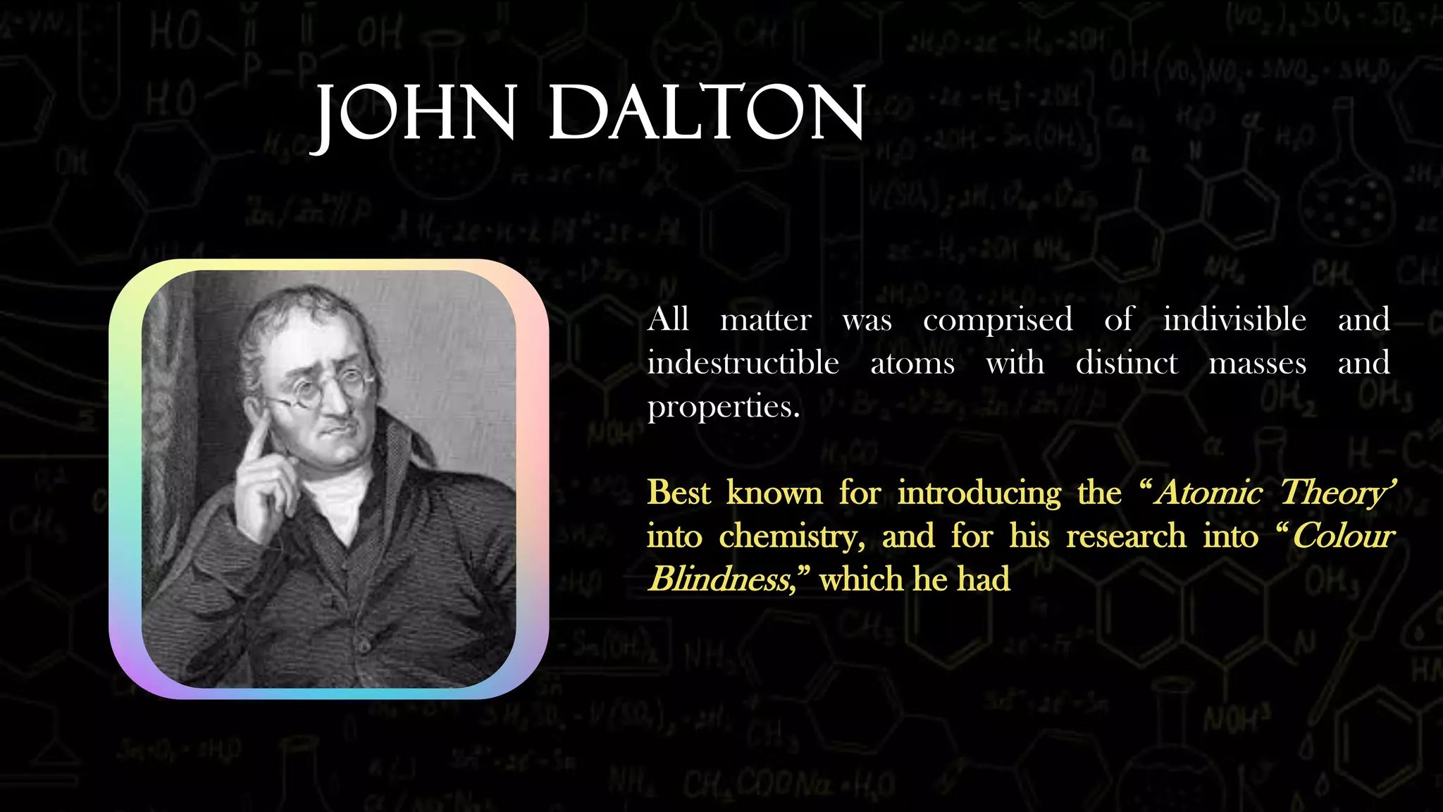 John Dalton
All matter was comprised of indivisible and
indestructible atoms with distinct masses and
properties.
Best known for introducing the “Atomic Theory’
into chemistry, and for his research into “Colour
Blindness,” which he had
 